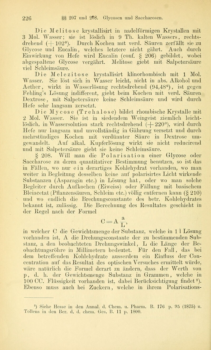 Die Melitose krystallisirt in nadeiförmigen Krystallen mit 3 Mol. Wasser; sie ist lösKch in 9 Th. kalten Wassers, reclits- drehencl (-[-102^). Durch Kochen mit verd. Säuren zerfällt sie zu Glycose und Eucalin, welches letztere nicht gährt. Auch durch Einwirkung von Hefe wird Eucalin (conf. § 206) gebildet, wobei abgesimltene Glycose vergährt, Melitose giebt mit Salpetersäure viel Schleimsäure. Die Melezitose krystallisirt klinorhombisch mit 1 Mol. Wasser. Sie löst sich in Wasser leicht, nicht in abs. Alkohol und Aether, wirkt in Wasserlösung rechtsdrehend (94,48*') , ist gegen Fehling's Lösung indifferent, giebt beim Kochen mit verd. Säuren Dextrose, mit Salpetersäure keine Schleimsäure und wird durch Hefe sehr langsam zersetzt. Die Mycose (Trehalose) bildet rhombische Krystalle mit 2 Mol. Wasser. Sie ist in siedendem Weingeist ziemlich leicht- löslich, in Wassersolution stark rechtsdrehend (-{-220'^), wird durch Hefe nur langsam und unvollständig in Gährung versetzt und durch mehrstündiges Kochen mit verdünnter Säure in Dextrose um- gewandelt. Auf alkal. Kupferlösung wirkt sie nicht reducirend und mit Salpetersäure giebt sie keine Schleimsäure. § 208. Will man die Polarisation einer Glycose oder Saccharose zu deren quantitativer Bestimmung benutzen, so ist das in Fällen, wo nur ein derartiges Kohlehydrat vorhanden, wo man weiter in Begleitung desselben keine auf polarisirtes Licht wirkende Substanzen (Asparagin etc.) in Lösung hat, oder wo man solche Begleiter durch Aufkochen (Eiweiss) oder Fällung mit basischem Bleiacetat (Pflanzensäuren, Schleim etc.) völlig entfernen kann (§ 210) und wo endlich die Brechungsconstante des betr. Kohlehydrates bekannt ist, zulässig. Die Berechnung des Resultates geschieht in der Pegel nach der Formel in welcher C die Gewichtsmenge der Substanz, welche in 1 1 Lösung vorhanden ist, A die Drehungsconstante der zu bestimmenden Sub- stanz, a den beobachteten Drehungswinkel, L die Länge der Be- obachtungsröhre in Millimetern bedeutet. Für den Fall, das bei dem betreffenden Kohlehydrate ausserdem ein Einfluss der Con- centration auf das Resultat des optischen Versuches ermittelt würde, wäre natürlich die Formel derart zu ändern, dass der Werth von p, d. h. der Gewichtsmenge Substanz in Grammen, welche in 100 CC. Flüssigkeit vorhanden ist, dabei Berücksichtigung findet ^). Ebenso muss auch bei Zuckern, welche in ihrem Polarisations- >) Siehe Hesse in den Annal. d. Chem. u. Pharm. B. 176 p. 95 (1875) u. Tollens in den Ber. d, d. chem. Ges. B. 11 p. 1800.