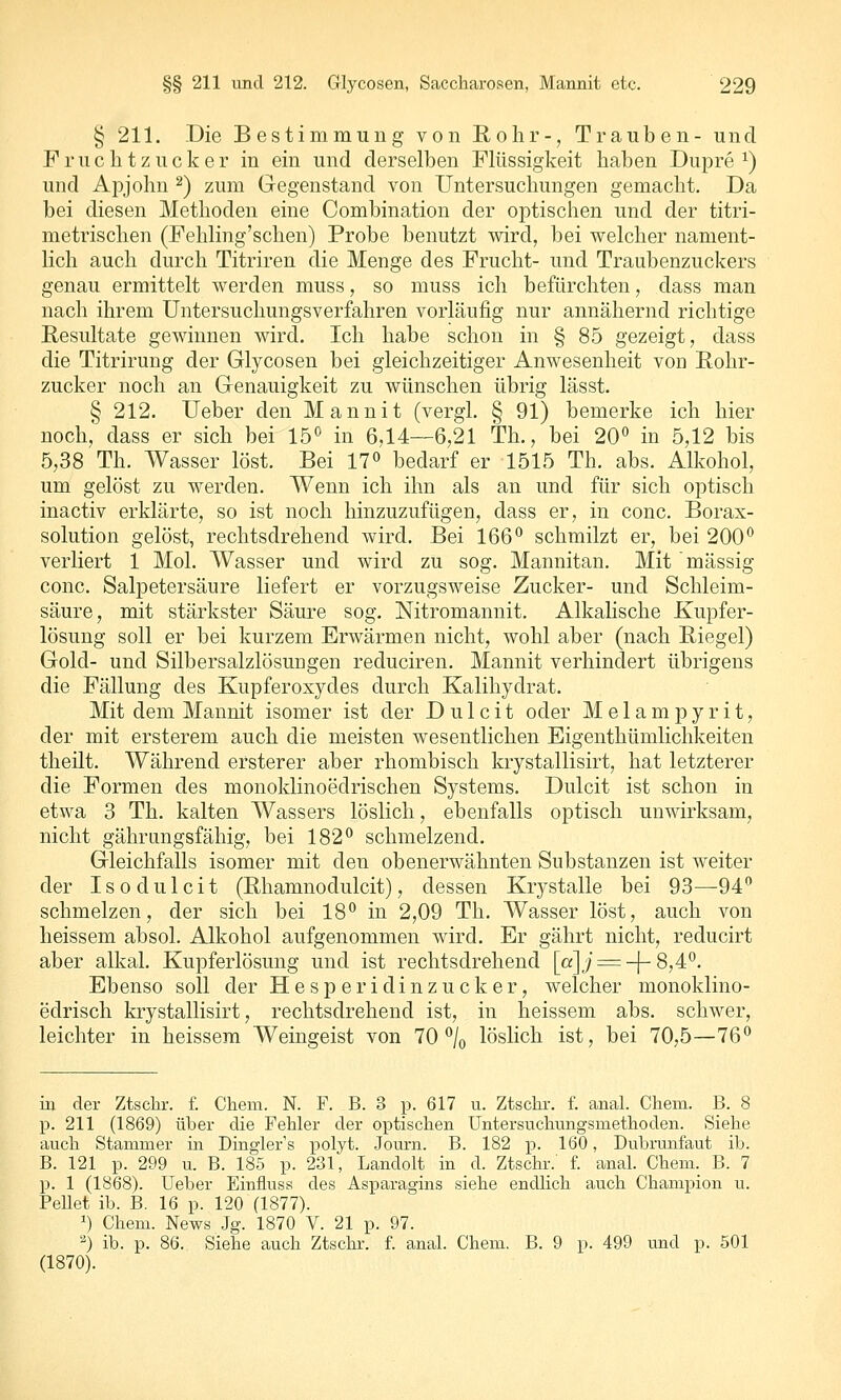 § 211. Die Bestimmung von Rohr-, Trauben- und Fruchtzucker in ein und derselben Flüssigkeit haben Dupre ^) und Apjohn ^) zum Gegenstand von Untersuchungen gemacht. Da bei diesen Methoden eine Combination der optischen und der titri- metrischen (Fehling'schen) Probe benutzt wird, bei welcher nament- lich auch durch Titriren die Menge des Frucht- und Traubenzuckers genau ermittelt werden muss, so muss ich befürchten, dass man nach ihrem Untersuchungsverfahren vorläufig nur annähernd richtige Resultate gewinnen wird. Ich habe schon in § 85 gezeigt, dass die Titrirung der Glycosen bei gleichzeitiger Anwesenheit von Rohr- zucker noch an Genauigkeit zu wünschen übrig lässt. § 212. Ueber den Mannit (vergl. § 91) bemerke ich hier noch, dass er sich bei 15*^ in 6,14—6,21 Th., bei 20'' in 5,12 bis 5,38 Th. Wasser löst. Bei 17» bedarf er 1515 Th. abs. Alkohol, um gelöst zu werden. Wenn ich ihn als an und für sich optisch inactiv erklärte, so ist noch hinzuzufügen, dass er, in conc. Borax- solution gelöst, rechtsdrehend wird. Bei 166° schmilzt er, bei 200'^ verliert 1 Mol. Wasser und wird zu sog. Mannitan. Mit massig conc. Salpetersäure liefert er vorzugsweise Zucker- und Schleim- säure, mit stärkster Säure sog. Nitromannit. Alkalische Kupfer- lösung soll er bei kurzem Erwärmen nicht, wohl aber (nach Riegel) Gold- und Silbersalzlösungen reduciren. Mannit verhindert übrigens die Fällung des Kupferoxydes durch Kalihydrat. Mit dem Mannit isomer ist der D u 1 c i t oder Melampyrit, der mit ersterem auch die meisten wesentlichen Eigenthümlichkeiten theilt. Während ersterer aber rhombisch krystallisirt, hat letzterer die Formen des monoklinoedrischen Systems. Dulcit ist schon in etwa 3 Th. kalten Wassers löslich, ebenfalls optisch unwirksam, nicht gährungsfähig, bei 182° schmelzend. Gleichfalls isomer mit den obenerwähnten Substanzen ist weiter der Iso dulcit (Rhamnodulcit), dessen Krystalle bei 93—94 schmelzen, der sich bei 18° in 2,09 Th. Wasser löst, auch von heissem absol. Alkohol aufgenommen wird. Er gährt nicht, reducirt aber alkal. Kupferlösung und ist rechtsdrehend [a]j = -]-8,4°. Ebenso soll der Hesperidinzucker, welcher monoklino- edrisch krystallisirt, rechtsdrehend ist, in heissem abs. schwer, leichter in heissem Weingeist von 70 °/o löslich ist, bei 70,5—76° m der Ztschr. f. Chem. N. F. B. 3 p. 617 u. Ztsclir. f. anal. Chem. B. 8 p. 211 (1869) über die Fehler der optischen Untersuchungsmethoden. Siehe auch Stammer in Dingler's polyt. Journ. B. 182 p. 160, Dubrunfaut ib. B. 121 p. 299 u. B. 185 p. 231, Landolt in d. Ztschr.' f. anal. Chem. B. 7 p. 1 (1868). Ueber Einfluss des Asparagins siehe endlich auch Champion u. Pellet ib. B. 16 p. 120 (1877). 1) Chem. News Jg. 1870 V. 21 p. 97. '^) ib. p. 86. Siehe auch Ztschr. f. anal. Chem. B. 9 p. 499 und p. 501 (1870).