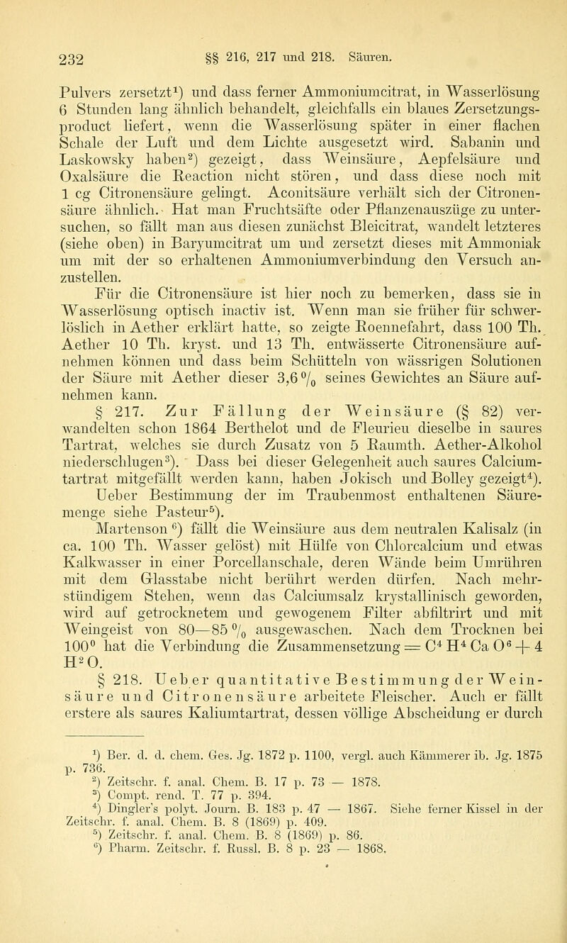 Pulvers zersetzt 1) und dass ferner Ammoniumcitrat, in Wasserlösung 6 Stunden lang ähnlich behandelt, gleichfalls ein blaues Zersetzungs- product liefert, wenn die Wasserlösung später in einer flachen Schale der Luft und dem Lichte ausgesetzt wird. Sabanin und Laskowsky haben2) gezeigt, dass Weinsäure, Aepfelsäure und Oxalsäure die E,eaction nicht stören, und dass diese noch mit 1 cg Citronensäure gelingt. Aconitsäure verhält sich der Citronen- säure ähnlich. - Hat man Fruchtsäfte oder Pflanzenauszüge zu unter- suchen, so fällt man aus diesen zunächst Bleicitrat, wandelt letzteres (siehe oben) in Baryumcitrat um und zersetzt dieses mit Ammoniak um mit der so erhaltenen Ammoniumverbindung den Versuch an- zustellen. Für die Citronensäure ist hier noch zu bemerken, dass sie in Wasserlösung optisch inactiv ist. Wenn man sie früher für schwer- löslich in Aether erklärt hatte, so zeigte Poennefahrt, dass 100 Th. Aether 10 Th. kryst. und 13 Th. entwässerte Citronensäure auf- nehmen können und dass beim Schütteln von wässrigen Solutionen der Säure mit Aether dieser 3,6 7o seines Gewichtes an Säure auf- nehmen kann. § 217. Zur Fällung der Weinsäure (§ 82) ver- wandelten schon 1864 Berthelot und de Fleurieu dieselbe in saures Tartrat, welches sie durch Zusatz von 5 Paumth. Aether-Alkohol niederschlugen^). Dass bei dieser Gelegenheit auch saures Calcium- tartrat mitgefällt werden kann, haben Jokisch und BoUey gezeigt*). üeber Bestimmung der im Traubenmost enthaltenen Säure- menge siehe Pasteur^). Martenson ^) fällt die Weinsäure aus dem neutralen Kalisalz (in ca. 100 Th. Wasser gelöst) mit Hülfe von Chlorcalcium und etwas Kalkwasser in einer Porcellanschale, deren Wände beim Umrühren mit dem Glasstabe nicht berührt werden dürfen. Nach mehr- stündigem Stehen, wenn das Calciumsalz krystallinisch geworden, wird auf getrocknetem und gewogenem Filter abfiltrirt und mit Weingeist von 80—85 7o ausgewaschen. Nach dem Trocknen bei 100^ hat die Verbindung die Zusammensetzung:^ C^H* Ca 0^ +4 § 218. lieber quantitative Bestimmung der Wein- säure und Citronensäure arbeitete Fleischer. Auch er fällt erstere als saures Kaliumtartrat, dessen völlige Abscheidung er durch ^) Bei-, cl. d. cliem. Ges. Jg. 1872 p. 1100, vergl. auch Kämmerer ib. Jg. 1875 p. 736. 2) Zeitschr. f. anal. Cliem. B. 17 p. 73 — 1878. ^) Compt. rend. T. 77 p. 394. *) Dingler's polyt. Journ. B. 183 p. 47 — 1867. Siehe ferner Kissel in der Zeitschr. f. anal. Chem. B. 8 (1869) p. 409. '^) Zeitschr. f. anal. Chem. B. 8 (1869) p. 86. ) Pharm. Zeitschr, f. Russl. B. 8 p. 23 — 1868.