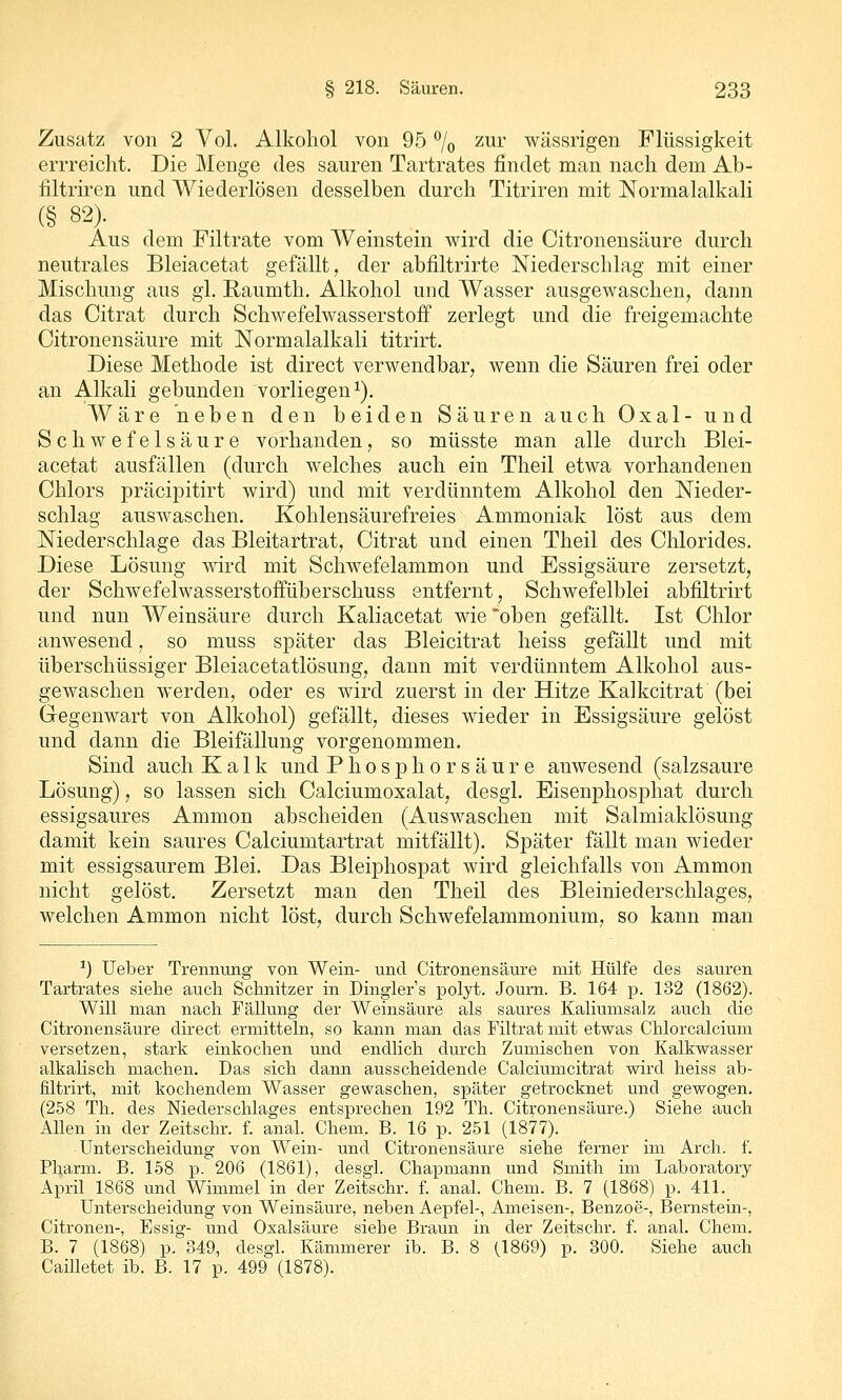 Zusatz von 2 Vol. Alkohol von 95 % ^^^i' wässrigen Flüssigkeit errreicht. Die Menge des sauren Tartrates findet man nach dem Ab- filtriren und Wiederlösen desselben durch Titriren mit Normalalkali (§ 82). Aus dem Filtrate vom Weinstein wird die Citronensäure durch neutrales Bleiacetat gefällt, der abfiltrirte Niederschlag mit einer Mischung aus gl. Raumth. Alkohol und Wasser ausgewaschen, dann das Citrat durch Schwefelwasserstoff zerlegt und die freigemachte Citronensäure mit Normalalkali titrirt. Diese Methode ist direct verwendbar, wenn die Säuren frei oder an Alkali gebunden vorliegen^). Wäre neben den beiden Säuren auch Oxal- und Schwefelsäure vorhanden, so müsste man alle durch Blei- acetat ausfällen (durch welches auch ein Theil etwa vorhandenen Chlors präcipitirt wird) und mit verdünntem Alkohol den Nieder- schlag auswaschen. Kohlensäurefreies Ammoniak löst aus dem Niederschlage das Bleitartrat, Citrat und einen Theil des Chlorides. Diese Lösung wird mit Schwefelammon und Essigsäure zersetzt, der Schwefelwasserstoffüberschuss entfernt, Schwefelblei abfiltrirt und nun Weinsäure durch Kaliacetat wie oben gefällt. Ist Chlor anwesend, so muss später das Bleicitrat heiss gefällt und mit überschüssiger Bleiacetatlösung, dann mit verdünntem Alkohol aus- gewaschen werden, oder es wird zuerst in der Hitze Kalkcitrat (bei Gegenwart von Alkohol) gefällt, dieses wieder in Essigsäure gelöst und dann die Bleifällung vorgenommen. Sind auch Kalk und Phosphor säure anwesend (salzsaure Lösung), so lassen sich Calciumoxalat, desgl. Eisenphosphat durch essigsaures Ammon abscheiden (Auswaschen mit Salmiaklösung damit kein saures Calciumtartrat mitfällt). Später fällt man wieder mit essigsaurem Blei. Das Bleiphospat wird gleichfalls von Ammon nicht gelöst. Zersetzt man den Theil des Bleiniederschlages, welchen Ammon nicht löst, durch Schwefelammonium, so kann man ^) Ueber Trennung von Wein- und Citronensäure mit Hülfe des sauren Tartrates siehe auch Schnitzer in Dinglers polyt. Journ. B. 164 p. 132 (1862). Will man nach Fällung der Weinsäure als saures Kaliumsalz auch die Citronensäure direct ermitteln, so kann man das Filtrat mit etwas Chlorcalcium versetzen, stark einkochen und endlich durch Zumischen von Kalkwasser alkalisch machen. Das sich dann ausscheidende Calciumcitrat wird heiss ab- filtrirt, mit kochendem Wasser gewaschen, später getrocknet und gewogen. (258 Th. des Niederschlages entsprechen 192 Th. Citronensäure.) Siehe auch Allen in der Zeitschr. f. anal. Chem. B. 16 p. 251 (1877). Unterscheidung von Wein- und Citronensäure siehe ferner im Arch. f. Pharm. B. 158 p. 206 (1861), desgl. Chapmann und Smith im Laboratory April 1868 und Wimmel in der Zeitschr. f. anal. Chem. B. 7 (1868) p. 411. Unterscheidung von Weinsäure, neben Aepfel-, Ameisen-, Benzoe-, Bernstein-, Citronen-, Essig- und Oxalsäure siehe Braun in der Zeitschr. f. anal. Chem. B. 7 (1868) p. 349, desgl. Kämmerer ib. B. 8 (1869) p. 300. Siehe auch Cailletet ib. B. 17 p. 499 (1878).