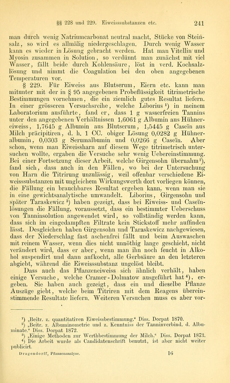 man diircli wenig Natriumcarbonat neutral macht, Stücke von Stein- salz , so wird es allmälig niedergeschlagen. Durch wenig Wasser kann es wieder in Lösung gebracht werden. Hat man Vitellin und Myosin zusammen in Solution, so verdünnt man zunächst mit viel Wasser, Mit beide durch Kohlensäure, löst in verd. Kochsalz- lösung und nimmt die Coagulation bei den oben angegebenen Temperaturen vor. § 229. Für Eiweiss aus Blutserum, Eiern etc. kann man mitunter mit der in § 95 angegebenen Probeflüssigkeit titrimetrische Bestimmungen vornehmen, die ein ziemlich gutes Resultat liefern. In einer grösseren Versuchsreihe, welche Liborius ^) in meinem Laboratorium ausführte, fand er, dass 1 g wasserfreien Tannins unter den angegebenen Verhältnissen 1,6061 g Albumin aus Hühner- eiweiss, 1,7645 g Albumin aus Blutserum, 1,5445 g Casein aus Milch präcipitiren, d. h. 1 CC. obiger Lösung 0,0282 g Hühner- albumin, 0,0303 g Serumalbumin und 0,0266 g Casein. Aber schon, wenn man Eiweissharn auf diesem Wege titrimetrisch unter- suchen wollte, ergaben die Versuche sehr wenig Uebereinstimmung. Bei einer Fortsetzung dieser Arbeit, welche Girgensohn übernahm2), fand sich, dass auch in den Fällen, wo bei der Untersuchung von Harn die Titrirung unzulässig, weil offenbar verschiedene Ei- weisssubstanzen mit ungleichem Wirkungswerth dort vorliegen können, die Fällung ein brauchbares Besultat ergeben kann, wenn man sie in eine gewichtsanalytische umwandelt. Liborius, Girgensohn und später Taraskewicz ^) haben gezeigt, dass bei Eiweiss- und Casem- lösungen die Fällung, voraussetzt, dass ein bestimmter Ueberschuss von Tanninsolution angewendet wird, so vollständig werden kann, dass sich im eingedampften Filtrate kein Stickstoff mehr auffinden lässt. Desgleichen haben Girgensohn und Taraskewicz nachgewiesen, dass der Niederschlag fast aschenfrei fällt und beim Auswaschen mit reinem Wasser, wenn dies nicht unnöthig lange geschieht, nicht verändert wird, dass er aber, wenn man ihn noch feucht in Alko- hol suspendirt und dann aufkocht, alle Gerbsäure an den letzteren abgiebt, während die Eiweisssubstanz ungelöst bleibt. Dass auch das Pflanzeneiweiss sich ähnlich verhält, haben einige Versuche, welche Gramer-Dolmatow ausgeführt hat*), er- geben. Sie haben auch gezeigt, dass ein und dieselbe Pflanze Auszüge giebt, welche beim Titriren mit dem Reagens überein- stimmende Resultate liefern. Weiteren Versuchen muss es aber vor- ^) „Beitr. z. quantitativen Eiweissbestimmung. Diss. Dorpat 1870. ^) „Beitr. z. Albuminometrie und z. Kenntniss der Tanninverbind, d. Albu- minate. Diss. Dorpat 1872. ^) ^Einige Methoden zur Werthbestimmung der Milcli. Diss. Dorpat 1873. *) Die Arbeit v?urde als Candidatenschrift benutzt, ist aber nicht weiter publicirt, Dragendorff, Pflanzenanalyse. 16