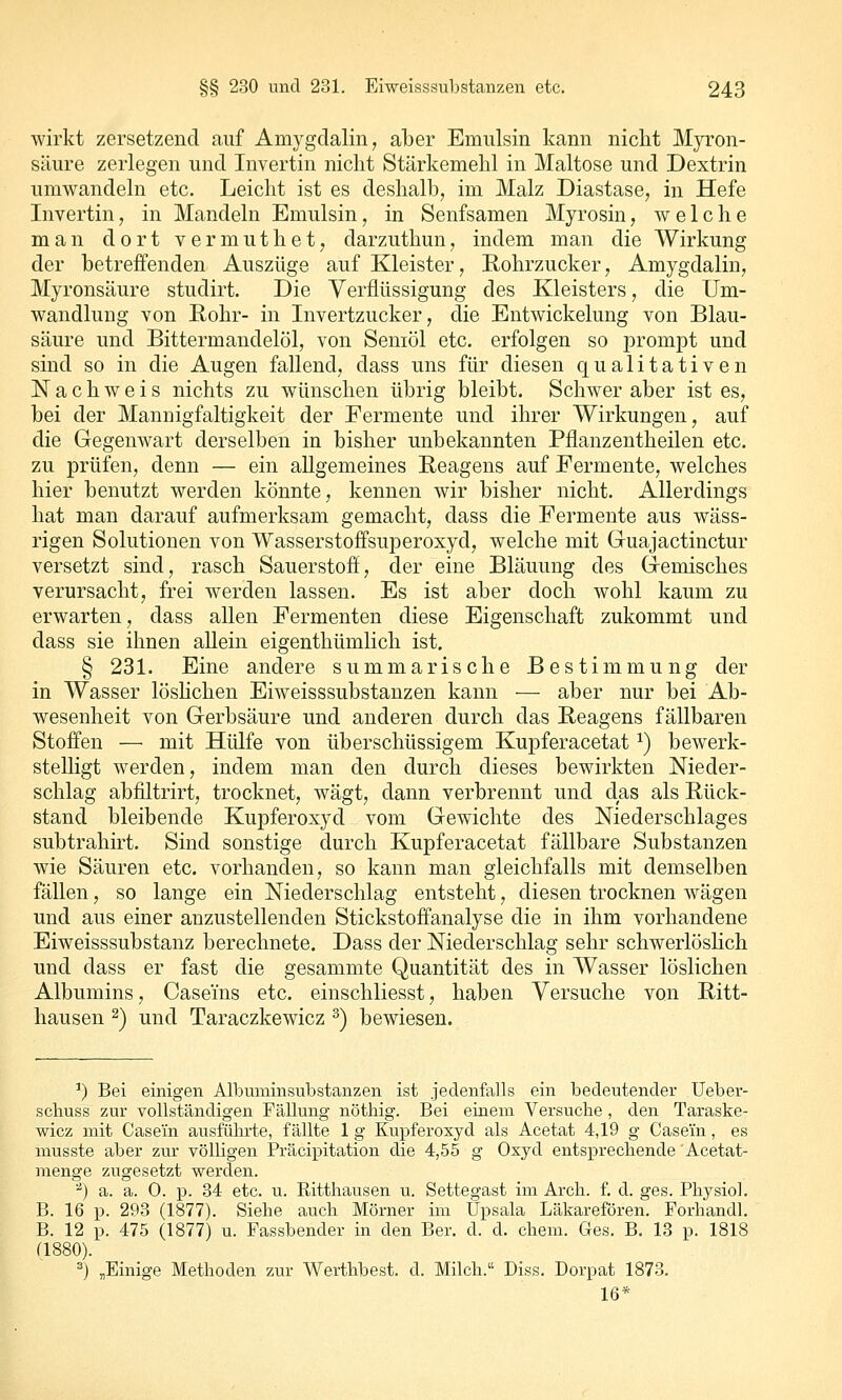 wirkt zersetzend auf Amygclalin, aber Emulsin kann nicht Myron- säure zerlegen und Invertin nicht Stärkemehl in Maltose und Dextrin umwandeln etc. Leicht ist es deshalb, im Malz Diastase, in Hefe Invertin, in Mandeln Emulsin, in Senfsamen Myrosin, welche man dort v e r m u t h e t, darzuthun, indem man die Wirkung der betreffenden Auszüge auf Kleister, Rohrzucker, Amygdalin, Myronsäure studirt. Die Verflüssigung des Kleisters, die Um- wandlung von Eohr- in Invertzucker, die Entwickelung von Blau- säure und Bittermandelöl, von Seniöl etc. erfolgen so prompt und sind so in die Augen fallend, dass uns für diesen qualitativen Nachweis nichts zu wünschen übrig bleibt. Schwer aber ist es, bei der Mannigfaltigkeit der Fermente und ihrer Wirkungen, auf die Gegenwart derselben in bisher unbekannten Pflanz entheilen etc. zu prüfen, denn — ein allgemeines Reagens auf Fermente, welches hier benutzt werden könnte, kennen wir bisher nicht. Allerdings hat man darauf aufmerksam gemacht, dass die Fermente aus wäss- rigen Solutionen von Wasserstoffsuperoxyd, welche mit Guajactinctur versetzt sind, rasch Sauerstoff, der eine Bläuung des G-emisches verursacht, frei werden lassen. Es ist aber doch wohl kaum zu erwarten, dass allen Fermenten diese Eigenschaft zukommt und dass sie ihnen allein eigenthümlich ist. § 231. Eine andere summarische Bestimmung der in Wasser löshchen Eiweisssubstanzen kann — aber nur bei Ab- wesenheit von Gerbsäure und anderen durch das Reagens fällbaren Stoffen — mit Hülfe von überschüssigem Kupferacetat ^) bewerk- stelligt werden, indem man den durch dieses bewirkten Nieder- schlag abfiltrirt, trocknet, wägt, dann verbrennt und das als Rück- stand bleibende Kupferoxyd vom Gewichte des Niederschlages subtrahirt. Sind sonstige durch Kupferacetat fällbare Substanzen wie Säuren etc. vorhanden, so kann man gleichfalls mit demselben fällen, so lange ein Niederschlag entsteht, diesen trocknen wägen und aus einer anzustellenden Stickstoffanalyse die in ihm vorhandene Eiweisssubstanz berechnete. Dass der Niederschlag sehr schwerlöslich und dass er fast die gesammte Quantität des in Wasser löslichen Albumins, Caseins etc. einschliesst, haben Versuche von Ritt- hausen 2) und Taraczkewicz ^) bewiesen. ') Bei einigen Albuminsubstanzen ist jedenfalls ein bedeutender Ueber- scliuss zur vollständigen Fällung nöthig. Bei einem Versuche, den Taraske- wicz mit Casein ausführte, fällte 1 g Kupferoxyd als Acetat 4,19 g Case'in, es musste aber zur völligen Präcipitation die 4,55 g Oxyd entsprechende'Acetat- menge zugesetzt werden. '^) a. a. 0. j). 34 etc. u. Ritthausen u. Settegast im Arch. f. d. ges. Physiol. B. 16 p. 293 (1877). Siehe auch Mörner im Upsala Läkarefören. Forhandl. B. 12 p. 475 (1877) u. Fassbender in den Ber. d. d. ehem. Ges. B. 13 p. 1818 (1880). =) „Einige Methoden zm- Werthbest. d. Milch.« Diss. Dorpat 1873. 16*