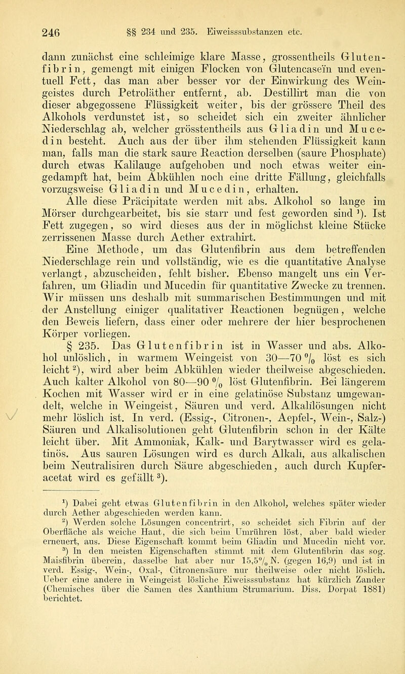 dann zunächst eine schleimige klare Masse, grossentheils Gliiten- fibrin, gemengt mit einigen Flocken von Glutencasem und even- tuell Fett, das man aber besser vor der Einwirkung des Wein- geistes durch Petroläther entfernt, ab. Destillirt man die von dieser abgegossene Flüssigkeit weiter, bis der grössere Theil des Alkohols verdunstet ist, so scheidet sich ein zweiter ähnlicher Niederschlag ab, welcher grösstentheils aus Grliadin und Muce- din besteht. Auch aus der über ihm stehenden Flüssigkeit kann man, falls man die stark saure Reaction derselben (saure Phosphate) durch etwas Kalilauge aufgehoben und noch etwas weiter ein- gedampft hat, beim Abkühlen noch eine dritte Fällung, gleichfalls vorzugsweise G1 i a d i n und M u c e d i n, erhalten. Alle diese Präcipitate werden mit abs. Alkohol so lange im Mörser durchgearbeitet, bis sie starr und fest geworden sind '). Ist Fett zugegen, so wird dieses aus der in möglichst kleine Stücke zerrissenen Masse durch Aether extrahirt. Eine Methode, um das Glutenfibrin aus dem betreffenden Niederschlage rein und vollständig, wie es die quantitative Analyse verlangt, abzuscheiden, fehlt bisher. Ebenso mangelt uns ein Ver- fahren, um Gliadin und Mucedin für quantitative Zwecke zu trennen. Wir müssen uns deshalb mit summarischen Bestimmungen und mit der Anstellung einiger qualitativer Reactionen begnügen, welche den Beweis liefern, dass einer oder mehrere der hier besprochenen Körper vorliegen. § 235. Das Glutenfibrin ist in Wasser und abs. Alko- hol unlöslich, in warmem Weingeist von 30—70 /o löst es sich leicht ^), wird aber beim Abkühlen wieder theilweise abgeschieden. Auch kalter Alkohol von 80-—90 % löst Glutenfibrin. Bei längerem Kochen mit Wasser wird er in eine gelatinöse Substanz umgewan- delt, welche in Weingeist, Säuren und verd, Alkalilösungen nicht mehr löslich ist. In verd. (Essig-, Citronen-, Aepfel-, Wein-, Salz-) Säuren und Alkalisolutionen geht Glutenfibrin schon in der Kälte leicht über. Mit Ammoniak, Kalk- und Barytwasser wird es gela- tinös. Aus sauren Lösungen wird es durch Alkali, aus alkalischen beim Neutralisiren durch Säure abgeschieden, auch durch Kupfer- acetat wird es gefällt ^). ^) Dabei gebt etwas Grlutenfibrin in den Alkobol, welches später wie der durcb Aether abgeschieden werden kann. ^) Werden solche Lösungen concentrirt, so scheidet sich Fibrin auf der Oberfläche als weiche Haut, die sich beim Umrühren löst, aber bald wieder erneuert, aus. Diese Eigenschaft kommt beim Gliadin und Mucedin nicht vor. ^) In den meisten Eigenschaften stimmt mit dem Glutenfibrin das sog. Maisfibrin überein, dasselbe hat aber nur 15,5% N. (gegen 16,9) und ist in verd. Essig-, Wein-, Oxal-, Citronensäure nur theilweise oder nicht löslich. Ueber eine andere in Weingeist lösliche Eiweisssubstanz hat kürzlich Zander (Chemisches über die Samen des Xanthium Strumarium. Diss. Dorpafc 1881) berichtet.