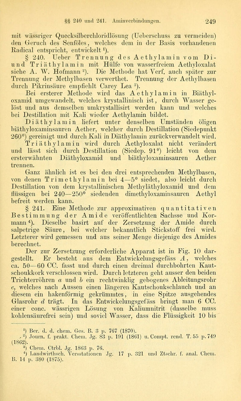 mit wässriger Quecksilbercliloridlösung (Ueberscliuss zu vermeiden) den Grerucli des Senföles, welches dem in der Basis vorhandenen Radical entspricht, entwickelt ^). § 240. Ueber Trennung des Aethylamin vom Di- u n d T r i ä t h y 1 a m i n mit Hülfe von wasserfreiem Aethyloxalat siehe A. W. Hofmann '^). Die Methode hat Yerf. auch später zur Trennung der Methylbasen verwerthet. Trennung der Aethylbasen durch Pikrinsäure empfiehlt Carey Lea ^). Bei ersterer Methode wird das Aethylamin in Biäthyl- oxamid umgewandelt, welches krystallinisch ist, durch Wasser ge- löst und aus demselben umkrystallisirt werden kann und welches bei Destillation mit Kali wieder Aethylamin bildet. Diäthylamin liefert unter denselben Umständen öligen biäthyloxaminsauren Aether, welcher durch Destillation (Siedepunkt 260) gereinigt und durch Kali in Diäthylamin zurückverwandelt wird. Triäthylamin wird durch Aethyloxalat nicht verändert und lässt sich durch Destillation (Siedep. 91°) leicht von dem ersterwähnten Diäthyloxamid und biäthyloxaminsauren Aether trennen. Ganz ähnlich ist es bei den drei entsprechenden Methylbasen, von denen Trimethylamin bei 4—5° siedet, also leicht durch Destillation von dem krystallinischen Methyläthyloxamid und dem flüssigen bei 240—250 siedenden dimethyloxaminsauren Aethyl befreit werden kann. § 241. Eine Methode zur approximativen quantitativen B e s t i m m u n g der A m i d e veröfi'entlichten Sachsse und Kor- mann ^). Dieselbe basirt auf der Zersetzung der Amide durch salpetrige Säure, bei welcher bekanntlich Stickstoff frei wird. Letzterer wird gemessen und aus seiner Menge diejenige des Amides berechnet. Der zur Zersetzung erforderliche Apparat ist in Fig. 10 dar- gestellt. Er besteht aus dem Entwickelungsgefäss Ä, welches ca. 50—60 CG. fasst und durch einen dreimal durchbohrten Kaut- schoukkork verschlossen wird. Durch letzteren geht ausser den beiden Trichterröhren a und b ein rechtwinklig gebogenes Ableitungsrohr c, welches nach Aussen einen längeren Kautschoukschlauch und an diesem ein hakenförmig gekrümmtes, in eine Spitze ausgehendes Glasrohr d trägt. In das Entwickelungsgefäss bringt man 6 CG. einer conc. wässrigen Lösung von Kaliumnitrit (dasselbe muss kohlensäurefrei sein) und soviel Wasser, dass die Flüssigkeit 10 bis 1) Ber. d. d. cliem. Ges. B. 3 p. 767 (1870). . 2) Journ. f. prakt. Chem. Jg. 83 p. 191 (1861) u. Compt. rend. T. 55 p. 749 (1862). ^) Chem. Ctrbl. Jg. 1863 p. 76. *) Landwirthsch. Versstationen Jg. 17 p. 321 und Ztschr. f. anal. Chem. B. 14 p. 380 (1875).