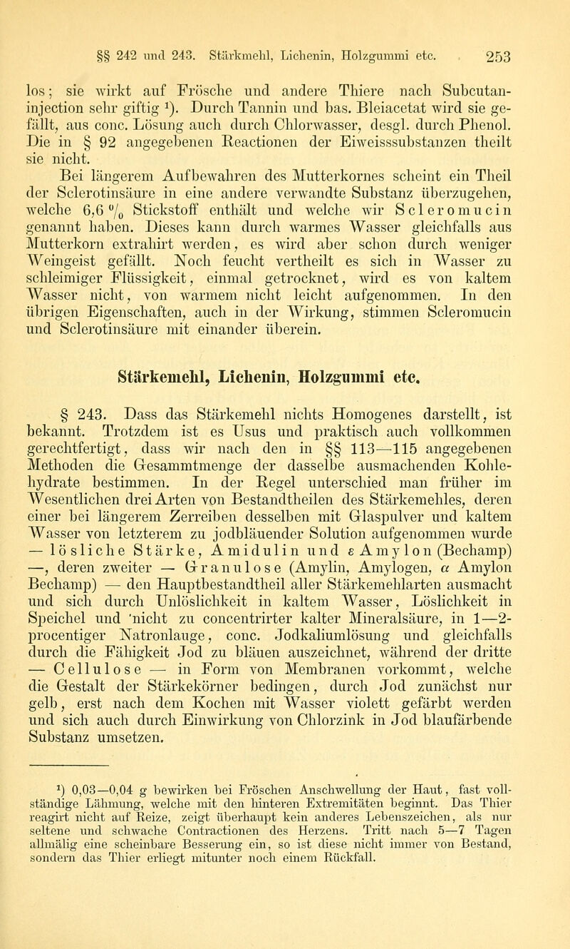 los; sie wirkt auf Frösche und andere Thiere nach Subcutan- injection sehr giftig ^). Durch Tannin und bas. Bleiacetat wird sie ge- fällt, aus conc. Lösung auch durch Chlorwasser, desgl. durch Phenol. Die in § 92 angegebenen Reactionen der Eiweisssubstanzen theilt sie nicht. Bei längerem Aufbewahren des Mutterkornes scheint ein Theil der Sclerotinsäure in eine andere verwandte Substanz überzugehen, welche 6,6 /o Stickstoff enthält und welche wir Scleromucin genannt haben. Dieses kann durch warmes Wasser gleichfalls aus Mutterkorn extrahirt werden, es wird aber schon durch weniger Weingeist gefällt. Noch feucht vertheilt es sich in Wasser zu schleimiger Flüssigkeit, einmal getrocknet, wird es von kaltem Wasser nicht, von warmem nicht leicht aufgenommen. In den übrigen Eigenschaften, auch in der Wirkung, stimmen Scleromucin und Sclerotinsäure mit einander überein. Stiirkemelil, Lichenin, Holzgummi etc, § 243. Dass das Stärkemehl nichts Homogenes darstellt, ist bekannt. Trotzdem ist es Usus und praktisch auch vollkommen gerechtfertigt, dass wir nach den in §§ 113—115 angegebenen Methoden die Gresammtmenge der dasselbe ausmachenden Kohle- hydrate bestimmen. In der Regel unterschied man früher im Wesentlichen drei Arten von Bestandtheilen des Stärkemehles, deren einer bei längerem Zerreiben desselben mit Glaspulver und kaltem Wasser von letzterem zu jodbläuender Solution aufgenommen wurde — lösliche Stärke, Amidulin und eAmylon (Bechamp) —, deren zweiter — Gr r a n u 1 o s e (Amylin, Amylogen, a Amylon Bechamp) — den Hauptbestandtheil aller Stärkemehlarten ausmacht und sich durch Unlöslichkeit in kaltem Wasser, Löslichkeit in Speichel und 'nicht zu concentrirter kalter Mineralsäure, in 1—2- procentiger Natronlauge, conc. Jodkaliumlösung und gleichfalls durch die Fähigkeit Jod zu bläuen auszeichnet, während der dritte — Cellulose — in Form von Membranen vorkommt, welche die Gestalt der Stärkekörner bedingen, durch Jod zunächst nur gelb, erst nach dem Kochen mit Wasser violett gefärbt werden und sich auch durch Einwirkung von Chlorzink in Jod blaufärbende Substanz umsetzen. ^) 0,03—0,04 g bewirken bei Fröscben Anschwellung der Haut, fast voll- ständige Lähmung, welche mit den hinteren Extremitäten beginnt. Das Thier reagirt nicht auf Reize, zeigt überhaupt kein anderes Lebenszeichen, als nur seltene und schwache Contractionen des Herzens. Tiitt nach 5—7 Tagen allmälig eine scheinbare Besserung ein, so ist diese nicht immer von Bestand, sondern das Thier erliegt mitunter noch einem Rückfall.