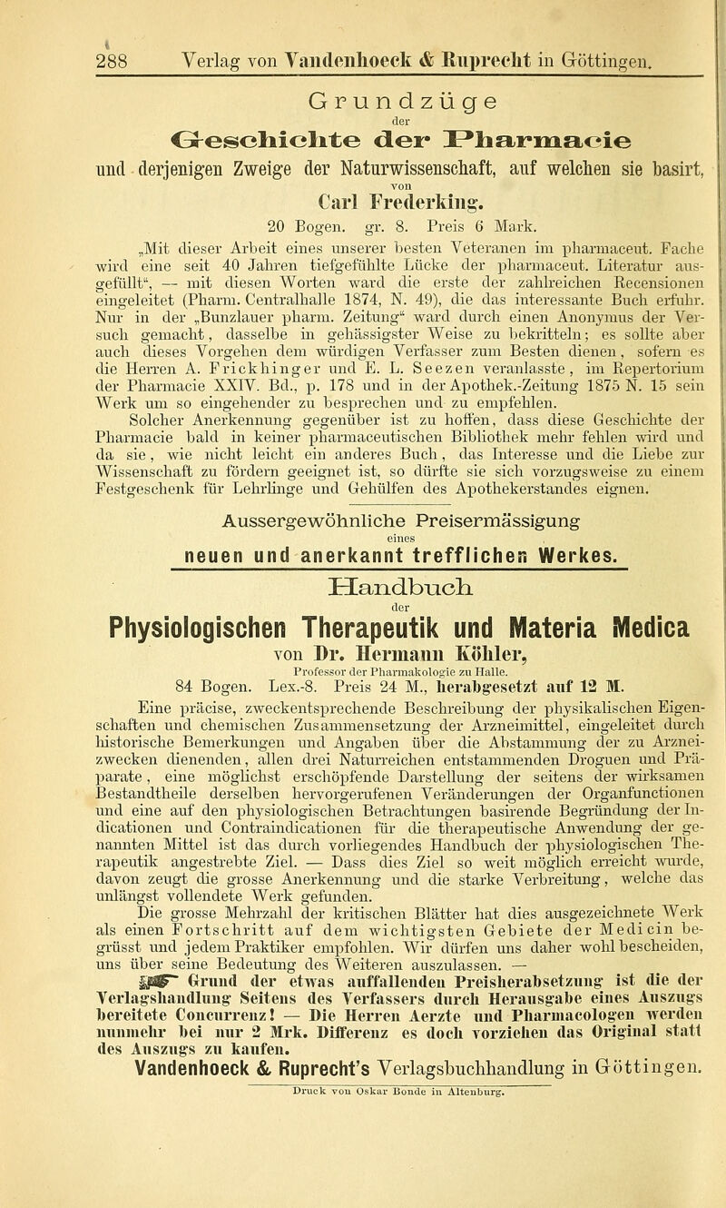 Grundzüge der Cresoliiclite der JPliamiacie und derjenigen Zweige der Naturwissenscliaft, auf welchen sie basirt, von Carl Frederkiiig. 20 Bogen, gr. 8. Preis 6 Mark. „Mit dieser Arbeit eines unserer besten Veteranen im pharmaceut. Fache wird eine seit 40 Jahren tiefgefühlte Lücke der pharmaceut. Literatur aus- gefüllt, — mit diesen Worten ward die erste der zahlreichen Recensionen eingeleitet (Pharm. Centralhalle 1874, N. 49), die das interessante Buch erfuhr. Nur in der „Bunzlauer pharm. Zeitung ward durch einen Anonymus der Ver- such gemacht, dasselbe in gehässigster Weise zu bekritteln; es sollte aber auch dieses Vorgehen dem würdigen Verfasser zum Besten dienen, sofern es die Herren A. F rickhing er und E. L. Seezen veranlasste, im Repertorium der Pharmacie XXIV. Bd., p. 178 und in der Apothek.-Zeitung 1875 N. 15 sein Werk um so eingehender zu besprechen und zu empfehlen. Solcher Anerkennung gegenüber ist zu hoffen, dass diese Geschichte der Pharmacie bald in keiner pharmaceutischen Bibliothek mehr fehlen wird und da sie , wie nicht leicht ein anderes Buch, das Interesse und die Liebe zur Wissenschaft zu fördern geeignet ist, so dürfte sie sich vorzugsweise zu einem Festgeschenk für Lehrlinge und Gehülfen des Apothekerstandes eignen. Aussergewöhnliche Preisermässigung eines neuen und anerkannt trefflichen Werkes. Handbucli der Physiologischen Therapeutik und Materia iMedica von Dr. Hermami Köliler, Professor der Pharmakologie zu Halle. 84 Bogen. Lex.-8. Preis 24 M., lierabgesetzt auf 12 M. Eine präcise, zweckentsprechende Beschreibung der physikalischen Eigen- schaften und chemischen Zusammensetzung der Arzneimittel, eingeleitet durch historische Bemerkungen und Angaben über die Abstammung der zu Arznei- zwecken dienenden, allen drei Naturreichen entstammenden Droguen und Prä- parate , eine möglichst erschöpfende Darstellung der seitens der wirksamen Bestandtheile derselben hervorgerufenen Veränderungen der Organfunctionen und eine auf den physiologischen Betrachtungen basirende Begründung derln- dicationen und Contraindicationen für die therapeutische Anwendung der ge- nannten Mittel ist das durch vorliegendes Handbuch der physiologischen The- rapeutik angestrebte Ziel. — Dass dies Ziel so weit möglich erreicht wurde, davon zeugt die grosse Anerkennung und die starke Verbreitung, welche das unlängst vollendete Werk gefunden. Die grosse Mehrzahl der kritischen Blätter hat dies ausgezeichnete _Werk als einen Fortschritt auf dem wichtigsten Gebiete der Medicin be- grüsst und jedem Praktiker empfohlen. Wir dürfen uns daher wohl bescheiden, uns über seine Bedeutung des Weiteren auszulassen. — §jß^ Oriind der etwas auffallendeu Preislierabsetzuug- ist die der Verlagshandluug- Seitens des Verfassers durch Herausgabe eines Auszugs bereitete Concurrenz! — Die Herren Aerzte und Pliarmacologen werden nunmehr bei nur 2 Mrli. Differenz es doch vorzieJien das Original statt des Auszugs zu kaufen. Vandenhoeck & Ruprecht's Yeiiagsbucliliandlung in Göttingen.