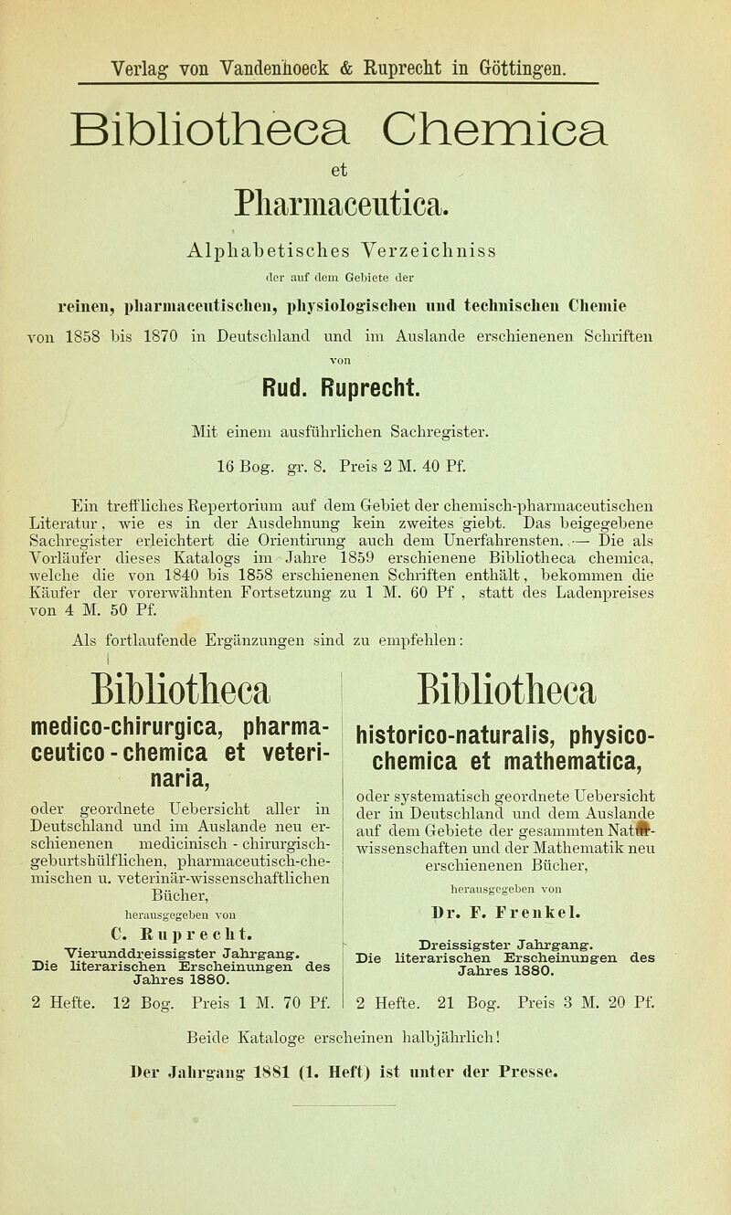 Bibliotheea Cheiniea et Pliarmaceutica. Alphabetisches Yerzeichniss der auf dem Gebiete der reinen, pharmaeeutischen, physiologischen und technischen Chemie von 1858 bis 1870 in Deutschland und im Auslande erschienenen Schriften von Rud. Ruprecht. Mit einem ausführlichen Sachregister. 16 Bog. gr. 8. Preis 2 M. 40 Pf. Ein treffliches Repertorium auf dem Gebiet der chemisch-pharmaceutischen Literatur, wie es in der Ausdehnung kein zweites giebt. Das beigegebene Sachregister erleichtert die Orientirung auch dem Unerfahrensten.,— Die als Vorläufer dieses Katalogs im Jahre 1859 erschienene Bibliotheea chemica, welche die von 1840 bis 1858 erschienenen Schriften enthält, bekommen die Käufer der vorerwähnten Fortsetzung zu 1 M. 60 Pf , statt des Ladenpreises von 4 M. 50 Pf. Als fortlaufende Ergänzungen sind zu empfehlen: Bibliotheea I Bibliotheea medico-chjrurgica, pharma- | historico-naturalis, physico- ceutico-chemica et veteri- chemica et mathematica, nana, I oder systematisch geordnete Uebersicht oder geordnete Uebersicht aller m | der in Deutschland und dem Auslande Deutschland und im Auslande neu er schienenen medicinisch - chirurgisch- geburtshülfliehen, pharmaceutisch-che- mischen u. Veterinär-wissenschaftlichen Bücher, herausgegeben von C. ß u p r e c h t. auf dem Gebiete der gesammten NatÄ- wissenschaften und der Mathematik neu erschienenen Bücher, herausgegeben von Dr. F. Frenkel. _-. -,■,■■ j. T -1 Dreissigster Jahrgang'. Vier-unddreissigster^Jahrgang. ^ ; jj^g Uterarischen Erscheinringen des , _„ „_„ „, .. _ _„ Jahres 1880. Die literarischen Erscheinimgen des Jahres 1880. 2 Hefte. 12 Bog. Preis 1 M. 70 Pf. 2 Hefte. 21 Bog. Preis 3 M. 20 Pf. Beide Kataloge erscheinen halbjährlich! Der Jahrgang 1881 (1. Heft) ist unter der Presse.