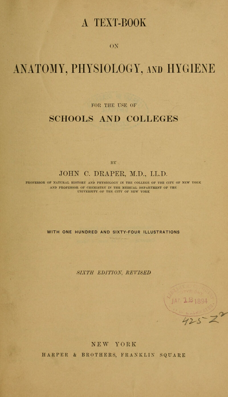 A TEXT-BOOK ON ANATOMY, PHYSIOLOGY, and HYGIENE FOR THE USE OF SCHOOLS AND COLLEGES BY JOHN C. DRAPER, M.D., LL.D. PROFESSOR OP NATURAL HISTORY AND PHYSIOLOGY IN THE COLLEGE OP THE CITY OF NEW YORK ASD PROFESSOR OF CHEMISTRY IN THE MEDICAL DEPARTMENT OF THE UNIVERSITY OF THE CITY OF NEW YORK WITH ONE HUNDRED AND SIXTY-FOUR ILLUSTRATIONS SIXTH EDITION, REVISED s^X ^y NEW YORK HARPER & BROTHERS, FRANKLIN SQUARE