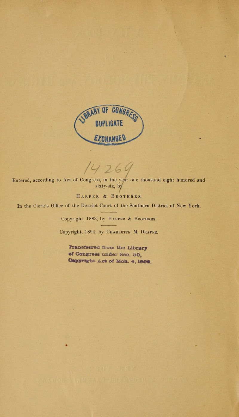 /V2 6<? Entered, according to Act of Congress, in the year one thousand eight hundred and sixty-six, by Harper & Brothers, In the Clerk's Office of the District Court of the Southern District of New York. Copyright, 1883, by Harper & Brothers. Copyright, 1894, by Charlotte M. Draper. Iransferrec from tbe .Library of Congress under Sec. 50, OasyrtebT Act of Mdi, 4, 1»09,