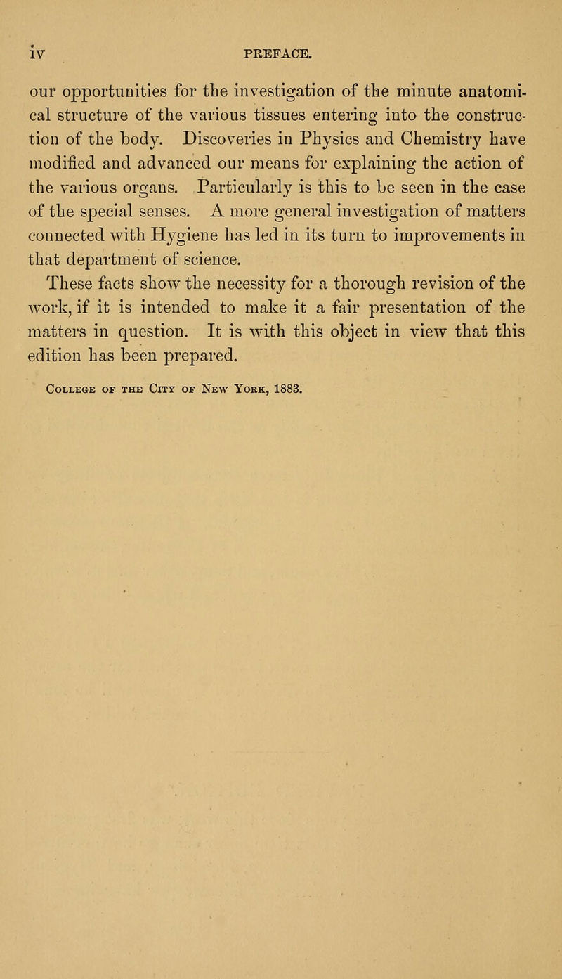 our opportunities for the investigation of the minute anatomi- cal structure of the various tissues entering into the construc- tion of the body. Discoveries in Physics and Chemistry have modified and advanced our means for explaining the action of the various organs. Particularly is this to be seen in the case of the special senses. A more general investigation of matters connected with Hygiene has led in its turn to improvements in that department of science. These facts show the necessity for a thorough revision of the work, if it is intended to make it a fair presentation of the matters in question. It is with this object in view that this edition has been prepared. College of the City op New Yoke, 1883.