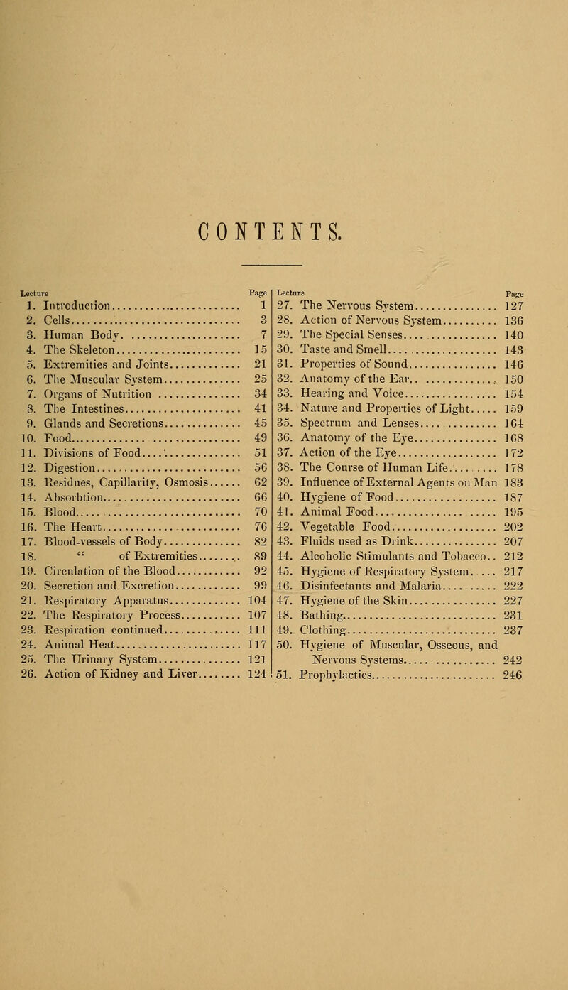 CONTENTS. Lecture Page 1. Introduction 1 2. Cells 3 3. Human Body 7 4. TheSkeleton 15 5. Extremities and Joints 21 6. The Muscular System 25 7. Organs of Nutrition 34 8. The Intestines 41 9. Glands and Secretions 45 10. Food 49 ] 1. Divisions of Food ' 51 12. Digestion 56 13. Residues, Capillarity, Osmosis 62 14. Absorbtion 66 15. Blood 70 16. The Heart 76 17. Blood-vessels of Body 82 18.  of Extremities 89 19. Circulation of the Blood 92 20. Secretion and Excretion 99 21. Respiratory Apparatus 104 22. The Respiratory Process 107 23. Respiration continued Ill 24. Animal Heat 117 25. The Urinary System 121 26. Action of Kidney and Liver 124 Lecture Page 27. The Nervous System 127 28. Action of Nervous System 136 29. The Special Senses 140 30. Taste and Smell 143 31. Properties of Sound 146 32. Anatomy of the Ear , ] 50 33. Hearing and Voice 154 34. Nature and Properties of Light 159 35. Spectrum and Lenses 164 36. Anatomy of the Eye 168 37. Action of the Eye 172 38. The Course of Human Life. 178 39. Influence of External Agents on Man 183 40. Hygiene of Food 187 41. Animal Food 195 42. Vegetable Food 202 43. Fluids used as Drink 207 44. Alcoholic Stimulants and Tobacco.. 212 45. Hygiene of Respiratory System. ... 217 46. Disinfectants and Malaria 222 47. Hygiene of the Skin 227 48. Bathing 231 49. Clothing 237 50. Hygiene of Muscular, Osseous, and Nervous Systems 242 51. Prophylactics 246