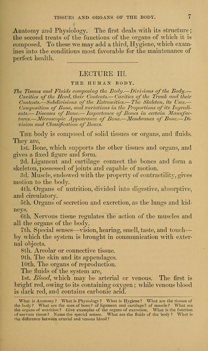 Anatomy and Physiology. The first deals with its structure; the second treats of the functions of the organs of which it is composed. To these we may add a third, Hygiene, which exam- ines into the conditions most favorable for the maintenance of perfect health. LECTURE III. THE HUMAN BODY. Tlie Tissues and Fluids composing the Body.—Divisions of the Body.— Cavities of the Head, their Contents.— Cavities of the Trunk and their Contents.—Subdivisions of the Extremities.—The Skeleton, its Uses.— Composition of Bone, and variations in the Proportions of its Ingredi- ents.— Diseases of Bone.— Importance of Bones in certain Manufac- tures.—Microscopic Appearance of Bone.—Membranes of Bone.—Di- vision and Classification of Bones. The body is composed of solid tissues or organs, and fluids. They are, 1st. Bone, which supports the other tissues and organs, and gives a fixed figure and form. 2d. Ligament and cartilage connect the bones and form a skeleton, possessed of joints and capable of motion. 3d. Muscle, endowed with the property of contractility, gives motion to the body. 4th. Organs of nutrition, divided into digestive, absorptive, and circulatory. 5th. Organs of secretion and excretion, as the lungs and kid- neys. 6th. Nervous tissue regulates the action of the muscles and all the organs of the body. 7th. Special senses—vision, hearing, smell, taste, and touch— by which the system is brought in communication with exter- nal objects. 8 th. Areolar or connective tissue. 9th. The skin and its appendages. 10th. The organs of reproduction. The fluids of the system are, 1st. Blood, which may be arterial or venous. The first is bright red, owing to its containing oxygen; while venous blood is dark red, and contains carbonic acid. What is Anatomy? What is Physiology? What is Hygiene? What are the tissues of the hody? What are the uses of bone? of ligament and cartilage? of muscle? What are the organs of nutrition? Give examples of the organs of excretion. What is the function of nervous tissue ? Name the special senses. What are the fluids of the body ? What is the difference between arterial and venous blood?