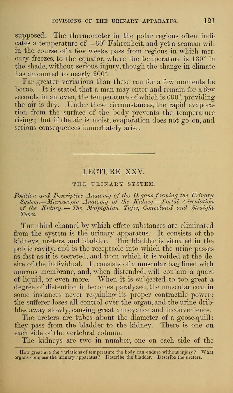 supposed. The thermometer in the polar regions often indi- cates a temperature of —60° Fahrenheit, and yet a seaman will in the course of a few weeks pass from regions in which mer- cury freezes, to the equator, where the temperature is 130° in the shade, without serious injury, though the change in climate has amounted to nearly 200°. Far greater variations than these can for a few moments be borne. It is stated that a man may enter and remain for a few seconds in an oven, the temperature of which is 600°, providing the air is dry. Under these circumstances, the rapid evapora- tion from the surface of the body prevents the temperature rising; but if the air is moist, evaporation does not go on, and serious consequences immediately arise. LECTURE XXV. THE UEIISTAEY SYSTEM. Position and Descriptive Anatomy of the Organs forming the Urinary System.—Microscojnc Anatomy of the Kidney.—Portal Circulation of the Kidney. — The Malpighian Tufts, Convoluted and Straight Tubes. The third channel by which effete substances are eliminated from the system is the urinary apparatus. It consists of the kidneys, ureters, and bladder. The bladder is situated in the pelvic cavity, and is the receptacle into which the urine passes as fast as it is secreted, and from which it is voided at the de- sire of the individual. It consists of a muscular bag lined with mucous membrane, and, when distended, will contain a quart of liquid, or even more. When it is subjected to too great a degree of distention it becomes paralyzed, the muscular coat in some instances never regaining its proper contractile power; the sufferer loses all control over the organ, and the urine drib- bles away slowly, causing great annoyance and inconvenience. The ureters are tubes about the diameter of a goose-quill; they pass from the bladder to the kidney. There is one on each side of the vertebral column. The kidneys are two in number, one on each side of the How great are the variations of temperature the body can endure without injury? What organs compose the urinary apparatus ? Describe the bladder. Describe the ureters.