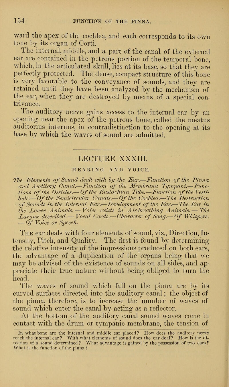 ward the apex of the cochlea, and each corresponds to its own tone by its organ of Corti. The internal, middle, and a part of the canal of the external ear are contained in the petrous portion of the temporal bone, which, in the articulated skull, lies at its base, so that they are perfectly protected. The dense, compact structure of this'bone is very favorable to the conveyance of sounds, and they are retained until they have been analyzed by the mechanism of the ear, when they are destroyed by means of a special con- trivance. The auditory nerve gains access to the internal ear by an opening near the apex of the petrous bone, called the meatus auditorius internus, in contradistinction to the opening at its base by which the waves of sound are admitted. LECTURE XXXIII. HEARING AND VOICE. Tlie Elements of Sound dealt with by the Ear.—Function of the Pinna and Auditory Canal.—Function of the Membrana Tympani,—Func- tions of the Ossicles.— Of the Eustachian Tube.—Function of the Vesti- bule.— Of the Sernicircidar Canals.— Of the Cochlea.—The Destruction of Sounds in the Interned Ear.—Development of the Ear.— The Ear in the Lower Animcds. — Voice exists in Air-brecUhing Animcds. — The Larynx described. — Voccd Cords.— Character of Song.— Of Whispers. ■— Of Voice or Speech. The ear deals with four elements of sound, viz., Direction, In- tensity, Pitch, and Quality. The first is found by determining the relative intensity of the impressions produced on both ears, tlie advantage of a duplication of the organs being that we may be advised of the existence of sounds on all sides, and ap- preciate their true nature without being obliged to turn the head. The waves of sound which fall on the pinna are by its curved surfaces directed into the auditory canal; the object of the pinna, therefore, is to increase the number of waves of sound which, enter the canal by acting as a reflector. At the bottom of the auditory canal sound waves come in contact with the drum or tympanic membrane, the tension of In what bone are the internal and middle ear placed? How does the auditor}' nerve reach the internal ear? With what elements of sound does the ear deal? How is the di- rection of a sound determined ? What advantage is gained by the possession of two ears ? What is the function of the pinna ?