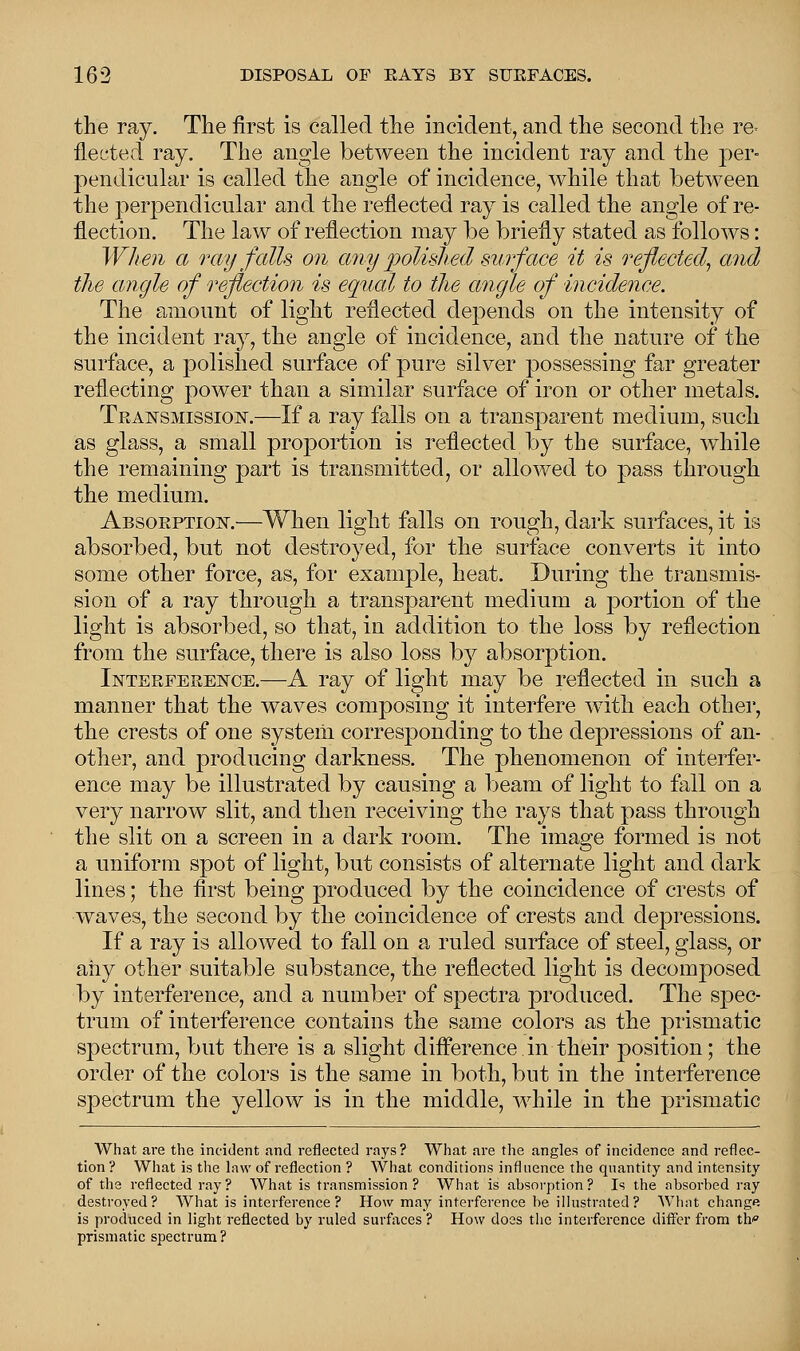 the ray. The first is called the incident, and the second the re- flected ray. The angle between the incident ray and the per- pendicular is called the angle of incidence, while that between the perpendicular and the reflected ray is called the angle of re- flection. The law of reflection may be briefly stated as follows: When a ray falls on any polished surface it is reflected, and the angle of reflection is equal to the angle of incidence. The amount of light reflected depends on the intensity of the incident ray, the angle of incidence, and the nature of the surface, a polished surface of pure silver possessing far greater reflecting power than a similar surface of iron or other metals. Transmission.—If a ray falls on a transparent medium, sucli as glass, a small proportion is reflected by the surface, while the remaining part is transmitted, or allowed to pass through the medium. Absorption.—When light falls on rough, dark surfaces, it is absorbed, but not destroyed, for the surface converts it into some other force, as, for example, heat. During the transmis- sion of a ray through a transparent medium a portion of the light is absorbed, so that, in addition to the loss by reflection from the surface, there is also loss by absorption. Interference.—A ray of light may be reflected in such a manner that the waves composing it interfere with each other, the crests of one system corresponding to the depressions of an- other, and producing darkness. The phenomenon of interfer- ence may be illustrated by causing a beam of light to fall on a very narrow slit, and then receiving the rays that pass through the slit on a screen in a dark room. The image formed is not a uniform spot of light, but consists of alternate light and dark lines; the first being produced by the coincidence of crests of waves, the second by the coincidence of crests and depressions. If a ray is allowed to fall on a ruled surface of steel, glass, or any other suitable substance, the reflected light is decomposed by interference, and a number of spectra produced. The spec- trum of interference contains the same colors as the prismatic spectrum, but there is a slight difference in their position; the order of the colors is the same in both, but in the interference spectrum the yellow is in the middle, while in the prismatic What are the incident and reflected rays? What are the angles of incidence and reflec- tion? What is the law of reflection ? What conditions influence the quantity and intensity of the reflected ray? What is transmission? What is absorption? Is the absorbed ray destroyed? What is interference ? How may interference be illustrated ? What change is produced in light reflected by ruled surfaces ? How does the interference differ from th prismatic spectrum?