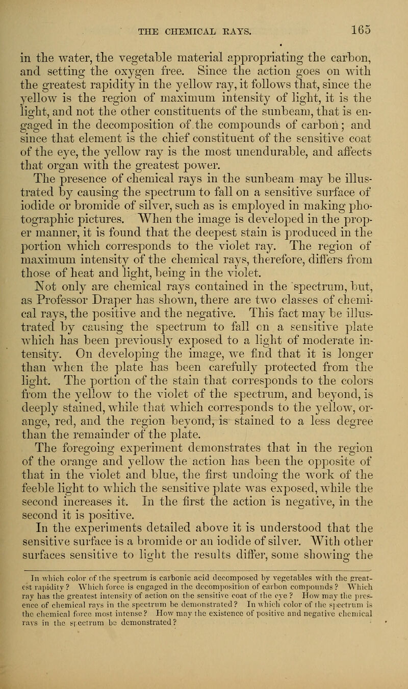 in the water, the vegetable material appropriating the carbon, and setting the oxygen free. Since the action goes on with the greatest rapidity in the yellow ray, it follows that, since the yellow is the region of maximum intensity of light, it is the light, and not the other constituents of the sunbeam, that is en- gaged in the decomposition of the compounds of carbon; and since that element is the chief constituent of the sensitive coat of the eye, the yellow ray is the most unendurable, and affects that organ with the greatest power. The presence of chemical rays in the sunbeam may be illus- trated by causing the spectrum to fall on a sensitive surface of iodide or bromide of silver, such as is employed in making pho- tographic pictures. When the image is developed in the prop- er manner, it is found that the deepest stain is produced in the portion which corresponds to the violet ray. The region of maximum intensity of the chemical rays, therefore, differs from those of heat and light, being in the violet. Not only are chemical rays contained in the spectrum, but, as Professor Draper has shown, there are two classes of chemi- cal rays, the positive and the negative. This fact may be illus- trated by causing the spectrum to fall en a sensitive plate which has been previously exposed to a light of moderate in- tensity. On developing the image, we find that it is longer than when the plate has been carefully protected from the light. The portion of the stain that corresponds to the colors from the yellow to the violet of the spectrum, and beyond, is deeply stained, while that which corresponds to the yellow, or- ange, red, and the region beyond, is stained to a less degree than the remainder of the plate. The foregoing experiment demonstrates that in the region of the orange and yellow the action has been the opposite of that in the violet and blue, the first undoing the work of the feeble light to which the sensitive plate was exposed, while the second increases it. In the first the action is negative, in the second it is positive. In the experiments detailed above it is understood that the sensitive surface is a bromide or an iodide of silver. With other surfaces sensitive to light the results differ, some showing the In which color of the spectrum is carbonic acid decomposed by vegetables with the great- est rapidity ? Which force is engaged in the decomposition of carbon compounds ? Which. ray has the greatest intensity of action on the sensitive coat of the eye ? How may the pres- ence of chemical rays in the spectrum be demonstrated? In which color of the spectrum is the chemical force most intense? How may the existence of positive and negative chemical rays in the spectrum be demonstrated ?