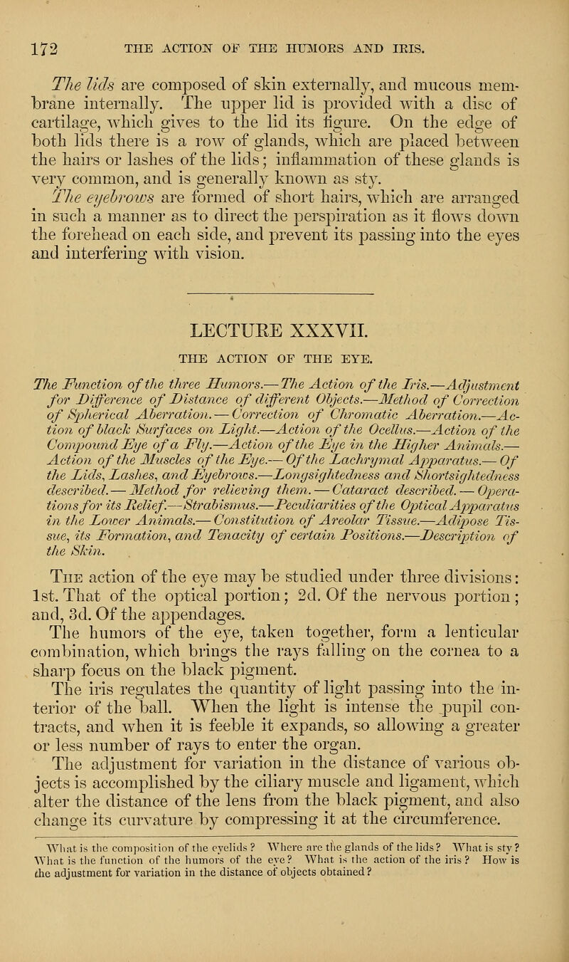 The lids are composed of skin externally, and mucous mem- brane internally. The upper lid is provided with a disc of cartilage, which gives to the lid its figure. On the edge of both lids there is a row of glands, which are placed between the hairs or lashes of the lids; inflammation of these glands is very common, and is generally known as sty. The eyebrows are formed of short hairs, which are arranged in such a manner as to direct the perspiration as it flows down the forehead on each side, and prevent its passing into the eyes and interfering with vision. LECTUEE XXXVII. THE ACTION OF THE EYE. The Function of the three Humors.— The Action of the Iris.—Adjustment for Difference of Distance of different Objects.—Method of Correction of Spherical Aberration. — Correction of Chromatic Aberration.—Ac- tion of black Surfaces on Light.—Action of the Ocellus.—Action of the Compound Eye of a Fly.—Action of the Fye in the Higher Animals.— Action of the Muscles of the Eye.— Of the Lachrymal Apparatus.— Of the Lids, Lashes, and Eyebrows.—Longsightedness and Shortsightedness described. — Method for relieving them. — Cataract described. — Opera- tions for its Relief.—Strabismus.—Peculiarities of the Optical Apparatus in the Lower Animals.— Constitution of Areolar Tissue.—Adipose Tis- sue, its Formation, and Tenacity of certain Positions.—Description of the Skin. The action of the eye may be studied under three divisions: 1st. That of the optical portion; 2d. Of the nervous portion; and, 3d. Of the appendages. The humors of the eye, taken together, form a lenticular combination, which brings the rays falling on the cornea to a sharp focus on the black pigment. The iris regulates the quantity of light passing into the in- terior of the ball. When the light is intense the ,pupil con- tracts, and when it is feeble it expands, so allowing a greater or less number of rays to enter the organ. The adjustment for variation in the distance of various ob- jects is accomplished by the ciliary muscle and ligament, which alter the distance of the lens from the black pigment, and also change its curvature by compressing it at the circumference. What is the composition of the eyelids ? Where are the glands of the lids ? What is sty ? What is the function of the humors of the eye? What is the action of the iris ? How is the adjustment for variation in the distance of objects obtained?