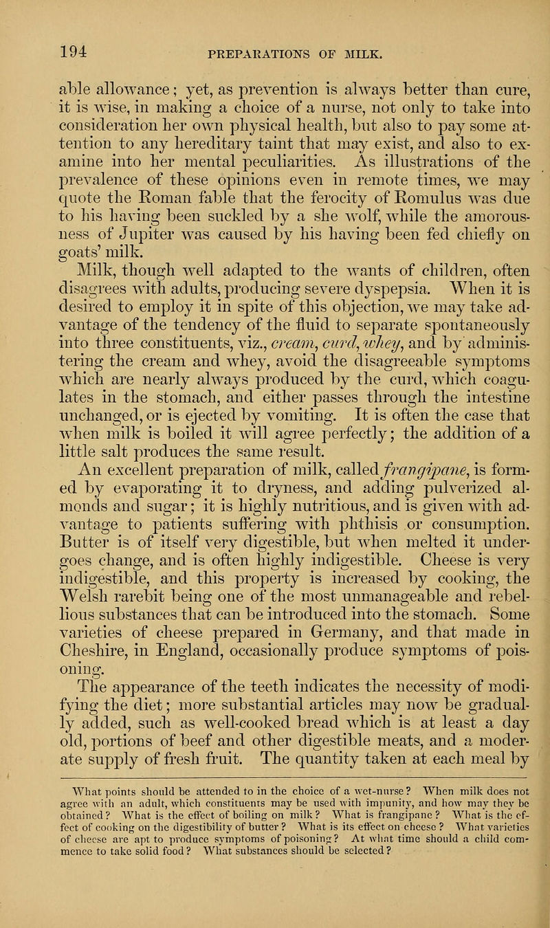 able allowance; yet, as prevention is always better than cure, it is wise, in making a choice of a nurse, not only to take into consideration her own physical health, but also to pay some at- tention to any hereditary taint that may exist, and also to ex- amine into her mental peculiarities. As illustrations of the prevalence of these opinions even in remote times, we may quote the Roman fable that the ferocity of Romulus was due to his having been suckled by a she wolf, while the amorous- ness of Jupiter was caused by his having been fed chiefly on goats' milk. Milk, though well adapted to the wants of children, often disagrees with adults, producing severe dyspepsia, When it is desired to employ it in spite of this objection, we may take ad- vantage of the tendency of the fluid to separate spontaneously into three constituents, viz., cream, curd, whey, and by' adminis- tering the cream and whey, avoid the disagreeable symptoms which are nearly always produced by the curd, which coagu- lates in the stomach, and either passes through the intestine unchanged, or is ejected by vomiting. It is often the case that when milk is boiled it will agree perfectly; the addition of a little salt produces the same result. An excellent preparation of milk, called frangipane, is forni ed by evaporating it to dryness, and adding pulverized al monds and sugar; it is highly nutritious, and is given with ad vantage to patients suffering with phthisis or consumption Butter is of itself very digestible, but when melted it under goes change, and is often highly indigestible. Cheese is very indigestible, and this property is increased by cooking, the Welsh rarebit being one of the most unmanageable and rebel- lious substances that can be introduced into the stomach. Some varieties of cheese prepared in Germany, and that made in Cheshire, in England, occasionally produce symptoms of pois- oning. The appearance of the teeth indicates the necessity of modi- fying the diet; more substantial articles may now be gradual- ly added, such as well-cooked bread which is at least a day old, portions of beef and other digestible meats, and a moder- ate supply of fresh fruit. The quantity taken at each meal by What points should be attended to in the choice of a wet-nurse? When milk does not agree with an adult, which constituents may be used with impunity, and how may they be obtained? What is the effect of boiling on milk? What is frangipanc ? What is the ef- fect of cooking on the digestibility of butter ? What is its effect on cheese ? What varieties of cheese are apt to produce symptoms of poisoning? At what time should a child com- mence to take solid food ? What substances should be selected ?