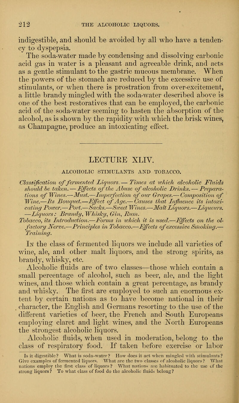 indigestible, and should be avoided by all who have a tenden- cy to dyspepsia. The soda-water made by condensing and dissolving carbonic acid gas in water is a pleasant and agreeable drink, and acts as a gentle stimulant to the gastric mucous membrane. When the powers of the stomach are reduced by the excessive use of stimulants, or when there is prostration from over-excitement, a little brandy mingled with the soda-water described above is one of the best restoratives that can be employed, the carbonic acid of the soda-water seeming to hasten the absorption of the alcohol, as is shown by the rapidity with which the brisk wines, as Champagne, produce an intoxicating effect. LECTURE XLIV. ALCOHOLIC STIMULANTS AND TOBACCO. Classification of fermented Liquors. — Times at which alcoholic Fluids should be taken.—Effects of the Abuse of alcoholic Drinks. — Prepara- tions of Wines.—Must.—Imperfection of our Grapes.— Composition of Wine.—Its Bouquet.—Effect of Age.— Causes that Influence its intoxi- cating Power.—Port.—Hacks.—Sweet Wines.—Malt liquors.—Liqueurs. —Liquors: Brandy, Whisky, Gin, Mum. Tobacco, its Introduction.—Forms in which it is used.—Effects on the ol- factory Nerve.—Principles in Tobacco.—Effects of excessive Smoking.— Training. In the class of fermented liquors we include all varieties of wine, ale, and other malt liquors, and the strong spirits, as brandy, whisky, etc. Alcoholic fluids are of two classes—those which contain a small percentage of alcohol, such as beer, ale, and the light wines, and those which contain a great percentage, as brandy and whisky. The first are employed to such an enormous ex- tent by certain nations as to have become national in their character, the English and Germans resorting to the use of the different varieties of beer, the French and South Europeans employing claret and light wines, and the North Europeans the strongest alcoholic liquors. Alcoholic fluids, when used in moderation, belong to the class of respiratory food. If taken before exercise or labor Is it digestible? What is soda-water? How does it act when mingled with stimulants? Give examples of fermented liquors. What arc the two classes of alcoholic liquors? What nations employ the first class of liquors? What nations are habituated to the use of the strong liquors? To what class of food do the alcoholic fluids belong?