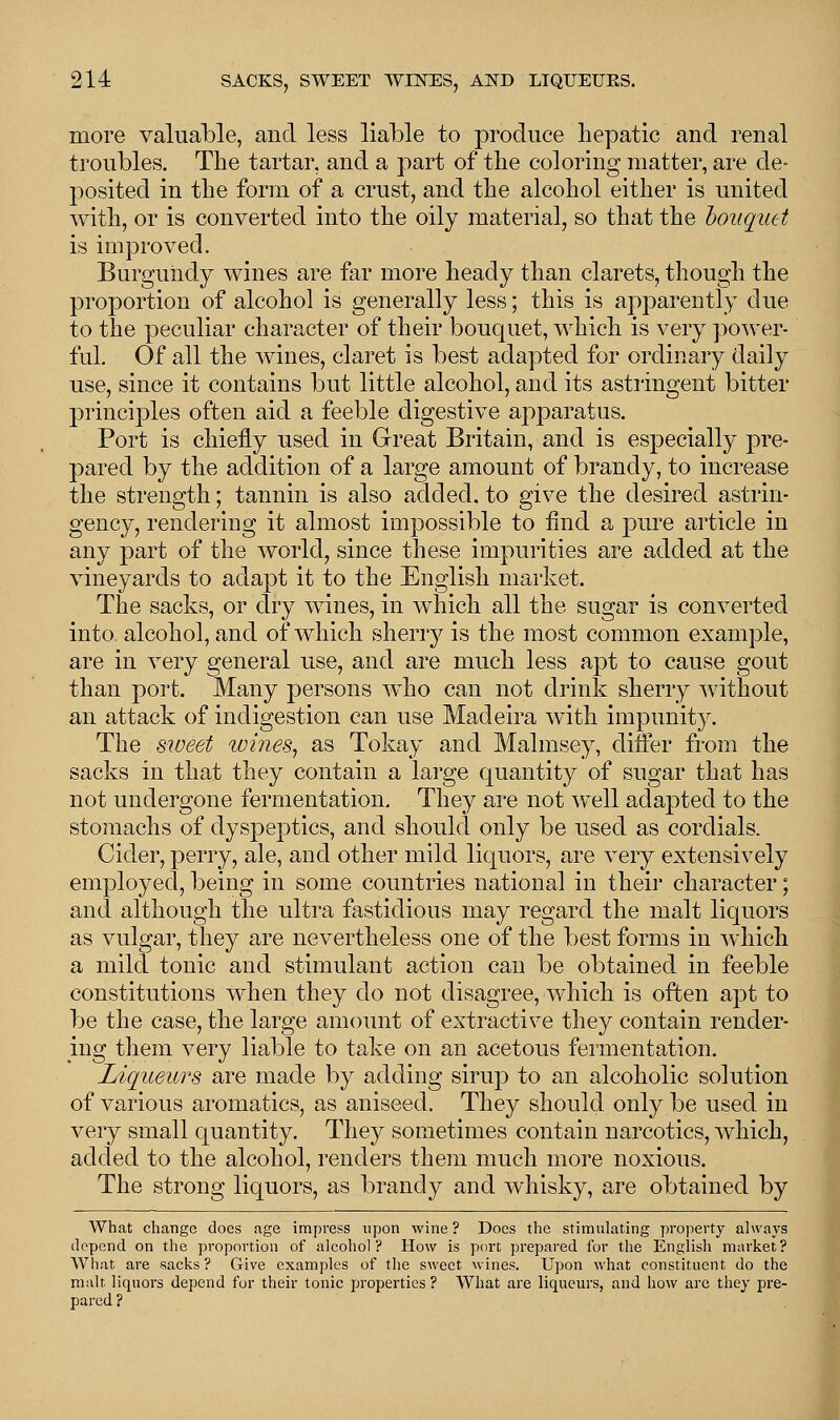 more valuable, and less liable to produce hepatic and renal troubles. The tartar, and a part of the coloring matter, are de- posited in the form of a crust, and the alcohol either is united with, or is converted into the oily material, so that the bouquet is improved. Burgundy wines are far more heady than clarets, though the proportion of alcohol is generally less; this is apparently due to the peculiar character of their bouquet, which is very power- ful. Of all the wines, claret is best adapted for ordinary daily use, since it contains but little alcohol, aud its astringent bitter principles often aid a feeble digestive apparatus. Port is chiefly used in Great Britain, and is especially pre- pared by the addition of a large amount of brandy, to increase the strength; tannin is also added, to give the desired astrin- gency, rendering it almost impossible to find a pure article in any part of the world, since these impurities are added at the vineyards to adapt it to the English market. The sacks, or dry wines, in which all the sugar is converted into alcohol, and of which sherry is the most common example, are in very general use, and are much less apt to cause gout than port. Many persons who can not drink sherry without an attack of indigestion can use Madeira with impunity. The sweet wines, as Tokay and Malmsey, differ from the sacks in that they contain a large quantity of sugar that has not undergone fermentation. They are not well adapted to the stomachs of dyspeptics, and should only be used as cordials. Cider, perry, ale, and other mild liquors, are very extensively employed, being in some countries national in their character; and although the ultra fastidious may regard the malt liquors as vulgar, they are nevertheless one of the best forms in which a mild tonic and stimulant action can be obtained in feeble constitutions when they do not disagree, which is often apt to be the case, the large amount of extractive they contain render- ing them very liable to take on an acetous fermentation. Liqueurs are made by adding sirup to an alcoholic solution of various aromatics, as aniseed. They should only be used in very small quantity. They sometimes contain narcotics, which, added to the alcohol, renders them much more noxious. The strong liquors, as brandy and whisky, are obtained by What change does age impress upon wine ? Docs the stimulating property always depend on the proportion of alcohol? How is port prepared for the English market? What are sacks ? Give examples of the sweet wines. Upon what constituent do the malt liquors depend for their tonic properties ? What are liqueurs, and how are they pre- pared ?