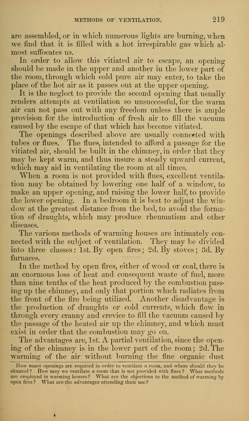 are assembled, or in which numerous lights are burning, when we find that it is filled with a hot irrespirable gas which al- most suffocates us. In order to allow this vitiated air to escape, an opening should be made in the upper and another in the lower part of the room, through which cold pure air may enter, to take the place of the hot air as it passes out at the upper opening. It is the neglect to provide the second opening that usually renders attempts at ventilation so unsuccessful, for the warm air can not pass out with any freedom unless there is ample provision for the introduction of fresh air to fill the vacuum caused by the escape of that which has become vitiated, The openings described above are usually connected with tubes or flues. The flues, intended to afford a passage for the vitiated air, should be built in the chimney, in order that they may be kept warm, and thus insure a steady upward current, which may aid in ventilating the room at all times. When a room is not provided with flues, excellent ventila- tion may be obtained by lowering one half of a window, to make an upper opening, and raising the lower half, to provide the lower opening. In a bedroom it is best to adjust the win- dow at the greatest distance from the bed, to avoid the forma- tion of draughts, which may produce rheumatism and other diseases. The various methods of warming houses are intimately con- nected with the subject of ventilation. They may be divided into three classes: 1st. By open fires; 2d. By stoves; 3d. By furnaces. In the method by open fires, either of wood or coal, there is an enormous loss of heat and consequent waste of fuel, more than nine tenths of the heat produced by the combustion pass- ing up the chimney, and only that portion which radiates from the front of the fire being utilized. Another disadvantage is the production of draughts or cold currents, which flow in through every cranny and crevice to fill the vacuum caused by the passage of the heated air up the chimney, and which must exist in order that the combustion may go on. The advantages are, 1st. A partial ventilation, since the open- ing of the chimney is in the lower part of the room; 2d. The warming of the air without burning the fine organic dust How many openings are required in order to ventilate a room, and where should they be situated? How may we ventilate a room that is not provided with flues? What methods are employed in warming houses? What are the objections to the method of warming by open fires ? What are the advantages attending their use ?