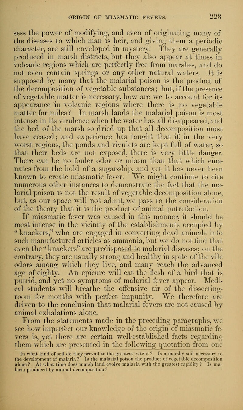 sess the power of modifying, and even of originating many of the diseases to which man is heir, and giving them a periodic character, are still enveloped in mystery. They are generally produced in marsh districts, but they also appear at times in volcanic regions which are perfectly free from marshes, and do not even contain springs or any other natural waters. It is supposed by many that the malarial poison is the product of the decomposition of vegetable substances; but, if the presence of vegetable matter is necessary, how are we to account for its appearance in volcanic regions where there is no vegetable matter for miles % In marsh lands the malarial poison is most intense in its virulence when the water has all disappeared, and the bed of the marsh so dried up that all decomposition must have ceased; and experience has taught that if, in the very worst regions, the ponds and rivulets are kept full of water, so that their beds are not ex230secl, there is very little danger. There can be no fouler odor or miasm than that which ema- nates from the hold of a sugar-ship, and yet it has never been known to create miasmatic fever. We might continue to cite numerous other instances to demonstrate the fact that the ma- larial poison is not the result of vegetable decomposition alone, but, as our space will not admit, we pass to the consideration of the theory that it is the product of animal putrefaction. If miasmatic fever was caused in this manner, it should lie most intense in the vicinity of the establishments occupied by  knackers, who are engaged in converting dead animals into such manufactured articles as ammonia, but we do not find that even the knackers are predisposed to malarial diseases; on the contrary, they are usually strong and healthy in spite of the vile odors among which they live, and many reach the advanced age of eighty. An epicure will eat the flesh of a bird that is putrid, and yet no symptoms of malarial fever appear. Medi- cal students will breathe the offensive air of the dissecting- room for months with perfect impunity. We therefore are driven to the conclusion that malarial fevers are not caused by animal exhalations alone. From the statements made in the preceding paragraphs, we see how imperfect our knowledge of the origin of miasmatic fe- vers is, yet there are certain well-established facts regarding them which are presented in the following quotation from one In what kind of soil do they prevail to the greatest extent ? Is a marshy soil necessary to the development of malaria ? Is the malarial poison the product of vegetable decomposition alone? At what time does marsh land evolve malaria with the greatest rapidity? Is ma- laria produced by animal decomposition?
