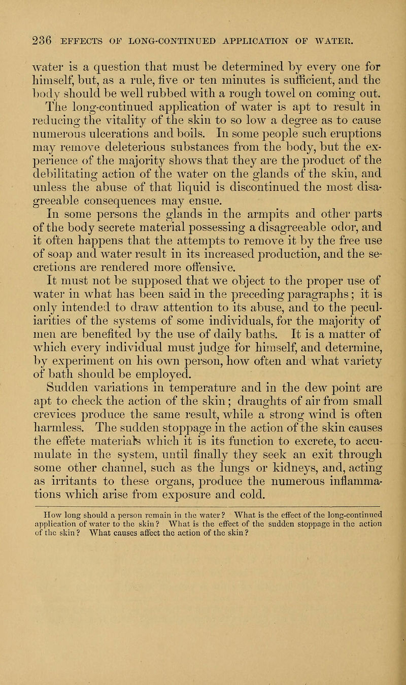 water is a question that must be determined by every one for himself, but, as a rule, five or ten minutes is sufficient, and the body should be well rubbed with a rough towel on coming out. The long-continued application of water is apt to result in reducing the vitality of the skin to so low a degree as to cause numerous ulcerations and boils. In some people such eruptions may remove deleterious substances from the body, but the ex- perience of the majority shows that they are the product of the debilitating action of the water on the glands of the skin, and unless the abuse of that liquid is discontinued the most disa- greeable consequences may ensue. In some persons the glands in the armpits and other parts of the body secrete material possessing a disagreeable odor, and it often happens that the attempts to remove it by the free use of soap and water result in its increased production, and the se- cretions are rendered more offensive. It must not be supposed that we object to the proper use of water in what has been said in the preceding paragraphs; it is only intended to draw attention to its abuse, and to the pecul- iarities of the systems of some individuals, for the majority of men are benefited by the use of daily baths. It is a matter of which every individual must judge for himself, and determine, by experiment on his own person, how often and what variety of bath should be employed. Sudden variations in temperature and in the dew point are apt to check the action of the skin; draughts of air from small crevices produce the same result, while a strong wind is often harmless. The sudden stoppage in the action of the skin causes the effete material's which it is its function to excrete, to accu- mulate in the system, until finally they seek an exit through some other channel, such as the lungs or kidneys, and, acting as irritants to these organs, produce the numerous inflamma- tions which arise from exposure and cold. How long should a person remain in the water? What is the effect of the long-continued application of water to the skin? What is the effect of the sudden stoppage in the action of the skin ? What causes affect the action of the skin ?