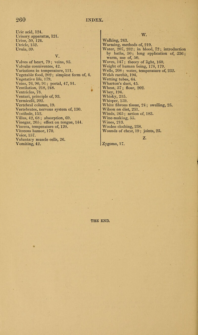 Uric acid, 124. Urinary apparatus, 121. Urine, 50, 124. Utricle, 152. Uvula, 39. V. Valves of heart, 79 ; veins, 95. Valvulas conniventes, 42. Variations in temperature, 121. Vegetable food, 202; simplest form of, 4. Vegetative life, 179. Veins, 76, 90, 91; portal, 47, 91. Ventilation, 218, 248. Ventricles, 78. Venturi, principle of, 93. Vermicelli, 202. Vertebral column, 19. Vertebrates, nervous system of, 130. Vestibule, 152. Villus, 42, 68 ; absorption, 69. Vinegar, 205 ; effect on tongue, 144. Viscera, temperature of, 120. Vitreous humor, 170. Voice, 157. Voluntary muscle cells, 26. Vomiting, 42, W. Walking, 243. Warming, methods of, 219. Water, 207, 232; in blood, 72; introduction by baths, 50; long application of, 236; warm, use of, 50. Waves, 147; theory of light, 160. Weight of human being, 178, 179. Wells, 208 ; water, temperature of, 232. Welsh rarebit, 194. Wetting tubes, 64. Wharton's duct, 45. Wheat, 37 ; flour, 202. Whey, 194. Whisky, 215. Whisper, 159. White fibrous tissue, 24; swelling, 25. Wilson on diet, 231. Winds, 265; action of, 183. Wine-making, 55. Wines, 213. Woolen clothing, 238. Wounds of chest, 19 ; joints, 25. Zygoma, 17. THE END.