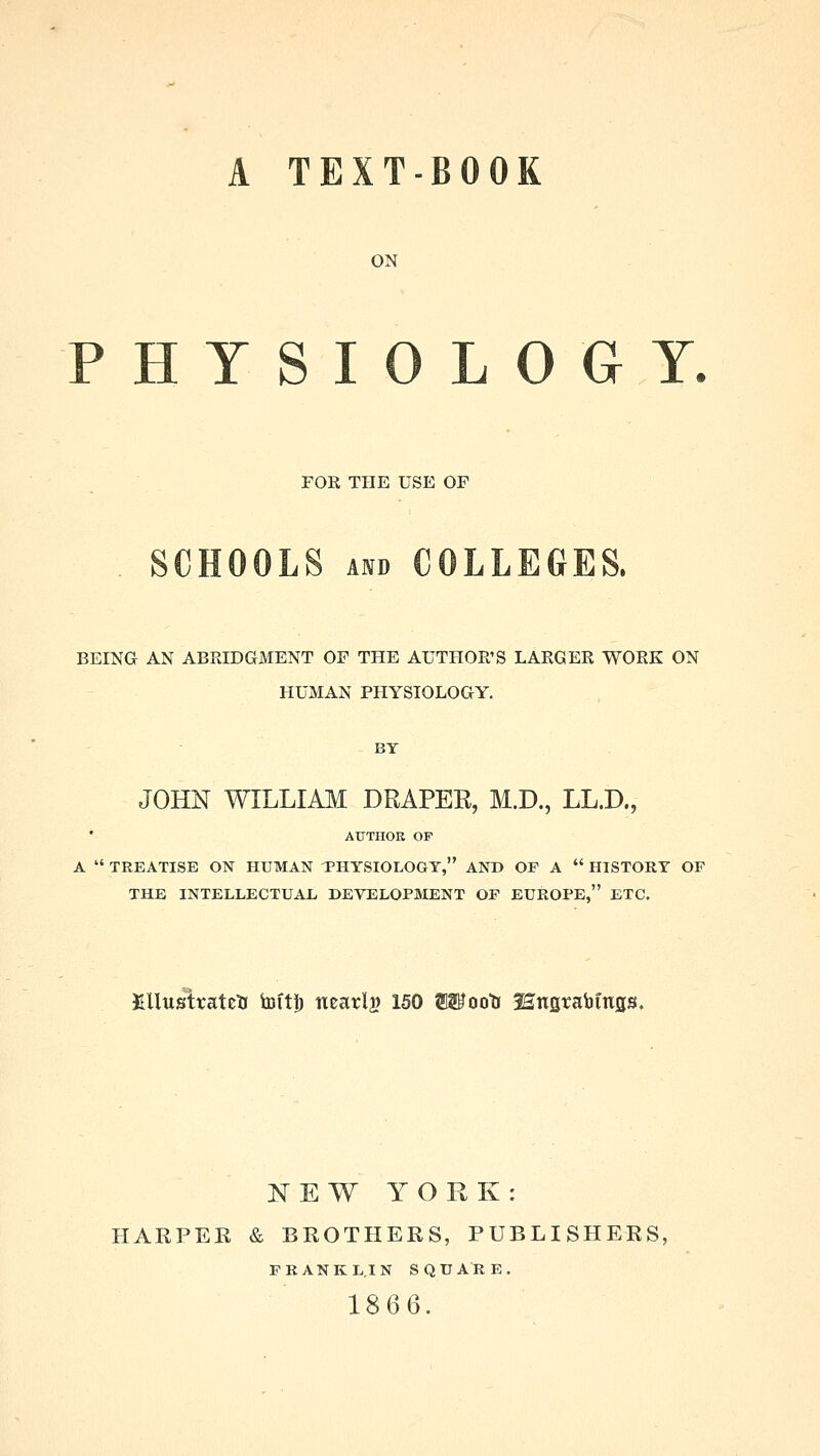 A TEXT-BOOK ON PHYSIOLOGY. FOR THE USE OF SCHOOLS and COLLEGES. BEING AN ABRIDGMENT OF THE AUTHOR'S LARGER WORK ON HUMAN PHYSIOLOGY. JOHN WILLIAM DRAPER, M.D., LL.D., AUTHOR OP A  TREATISE ON HUMAN THYSIOLOGY, AND OF A  HISTORY OF THE INTELLECTUAL DEVELOPMENT OF EUROPE, ETC. KUustvateU toft!) nearly 150 Wootr Hufitabmfls. NEW YORK: HARPER & BROTHERS, PUBLISHERS; FRANKLIN SQUARE. 1866.