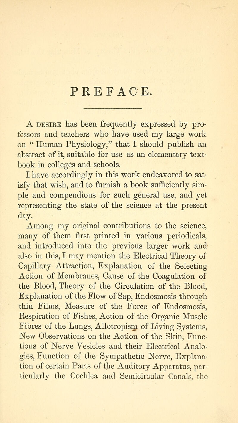 PREFACE. A desire has been frequently expressed by pro- fessors and teachers who have used my large work on  Human Physiology, that I should publish an abstract of it, suitable for use as an elementary text- book in colleges and schools. I have accordingly in this work endeavored to sat- isfy that wish, and to furnish a book sufficiently sim- ple and compendious for such general use, and yet representing the state of the science at the present day. Among my original contributions to the science, many of them first printed in various periodicals, and introduced into the previous larger work and also in this, I may mention the Electrical Theory of Capillary Attraction, Explanation of the Selecting Action of Membranes, Cause of the Coagulation of the Blood, Theory of the Circulation of the Blood, Explanation of the Flow of Sap, Endosmosis through thin Films, Measure of the Force of Endosmosis, Eespiration of Fishes, Action of the Organic Muscle Fibres of the Lungs, Allotropism of Living Systems, New Observations on the Action of the Skin, Func- tions of Nerve Vesicles and their Electrical Analo- gies, Function of the Sympathetic Nerve, Explana- tion of certain Parts of the Auditory Apparatus, par- ticularly the Cochlea and Semicircular Canals, the