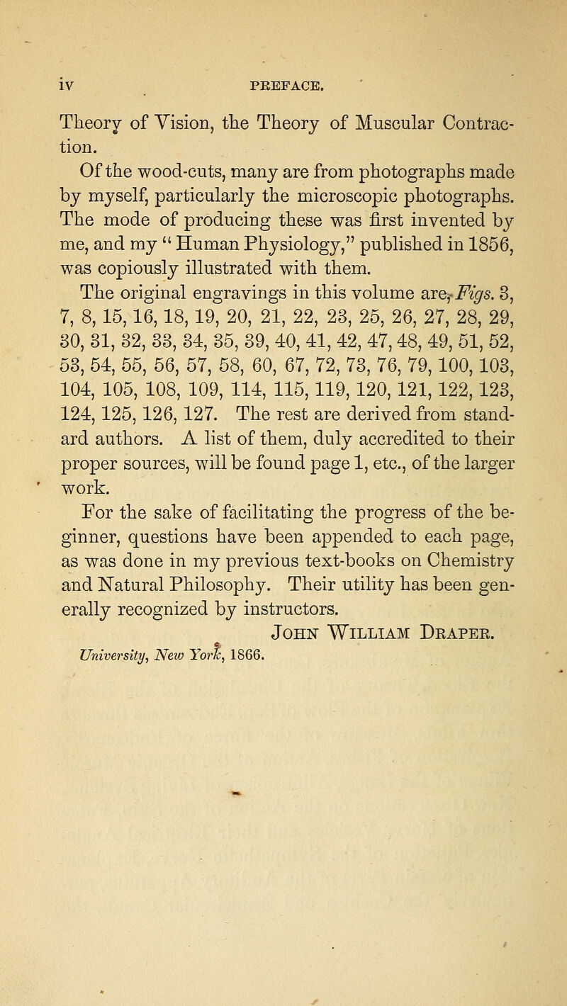 IV PBEFACE. Theory of Vision, the Theory of Muscular Contrac- tion. Of the wood-cuts, many are from photographs made by myself, particularly the microscopic photographs. The mode of producing these was first invented by me, and my  Human Physiology, published in 1856, was copiously illustrated with them. The original engravings in this volume &re?Figs. 3, 7, 8, 15,16,18,19, 20, 21, 22, 23, 25, 26, 27, 28, 29, 30, 31, 32, 33, 34, 35, 39, 40, 41, 42, 47,48, 49, 51, 52, 53, 54, 55, 56, 57, 58, 60, 67, 72, 73, 76, 79,100,103, 104, 105, 108, 109, 114, 115,119,120,121,122,123, 124,125,126, 127. The rest are derived from stand- ard authors. A list of them, duly accredited to their proper sources, will be found page 1, etc., of the larger work. For the sake of facilitating the progress of the be- ginner, questions have been appended to each page, as was done in my previous text-books on Chemistry and Natural Philosophy. Their utility has been gen- erally recognized by instructors. John William Draper. University, New York, 1866.