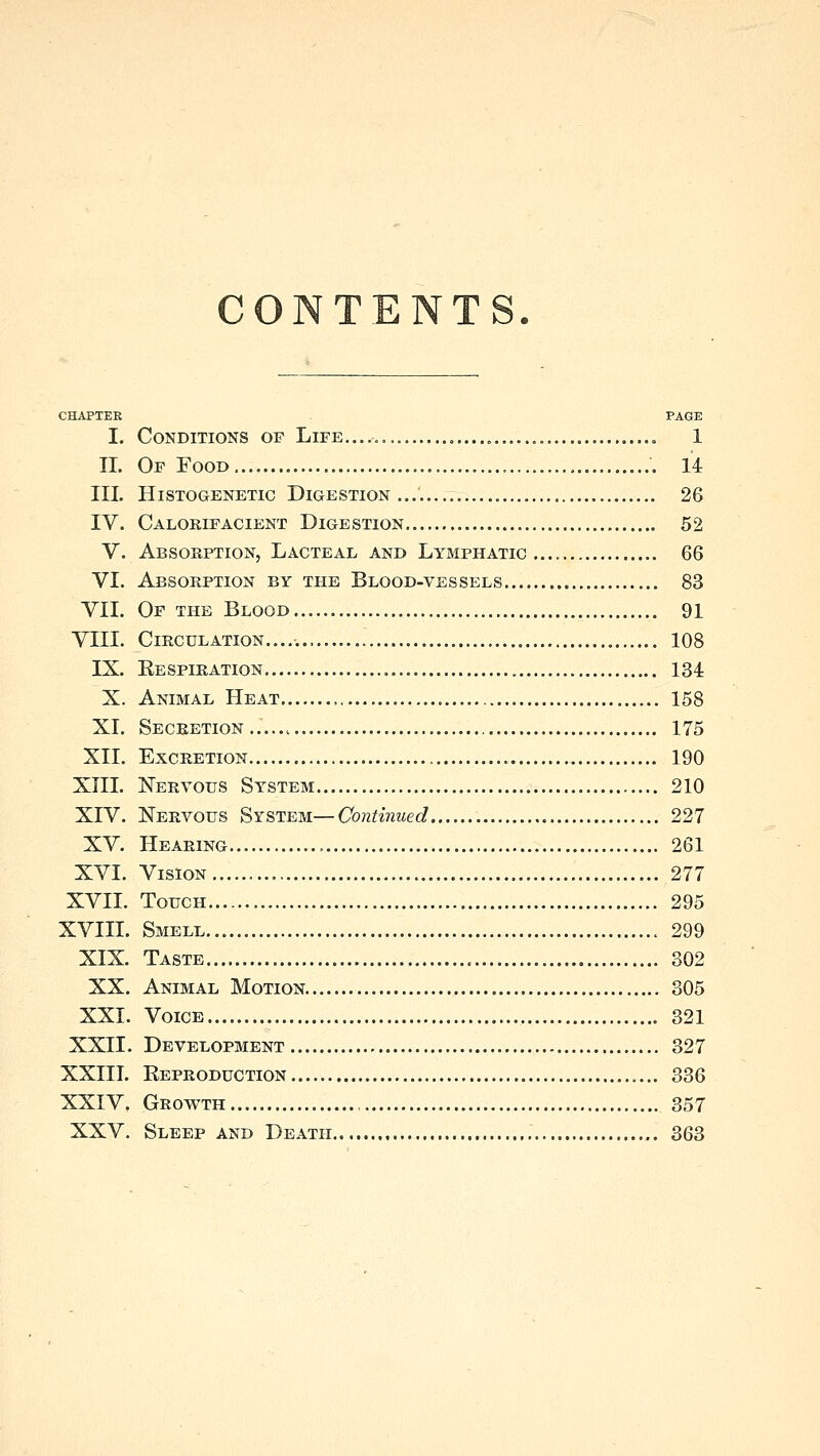 CONTENTS. CHAPTER PAGE I. Conditions of Life „ 1 II. Of Food 14 III. HlSTOGENETIC DIGESTION 26 IV. Calorifacient Digestion 52 V. Absorption, Lacteal and Lymphatic.... 6Q VI. Absorption by the Blood-vessels 83 VII. Of the Blood 91 VIII. Circulation..... 108 IX. Eespiration 134 X. Animal Heat 158 XI. Secretion.. 175 XII. Excretion 190 XIII. Nervous System 210 XIV. Nervous System—Continued 227 XV. Hearing 261 XVI. Vision 277 XVII. Touch 295 XVIII. Smell 299 XIX. Taste 302 XX. Animal Motion 305 XXI. Voice 321 XXII. Development 327 XXIII. Eeproduction 336 XXIV. Growth 357 XXV. Sleep and Death 363