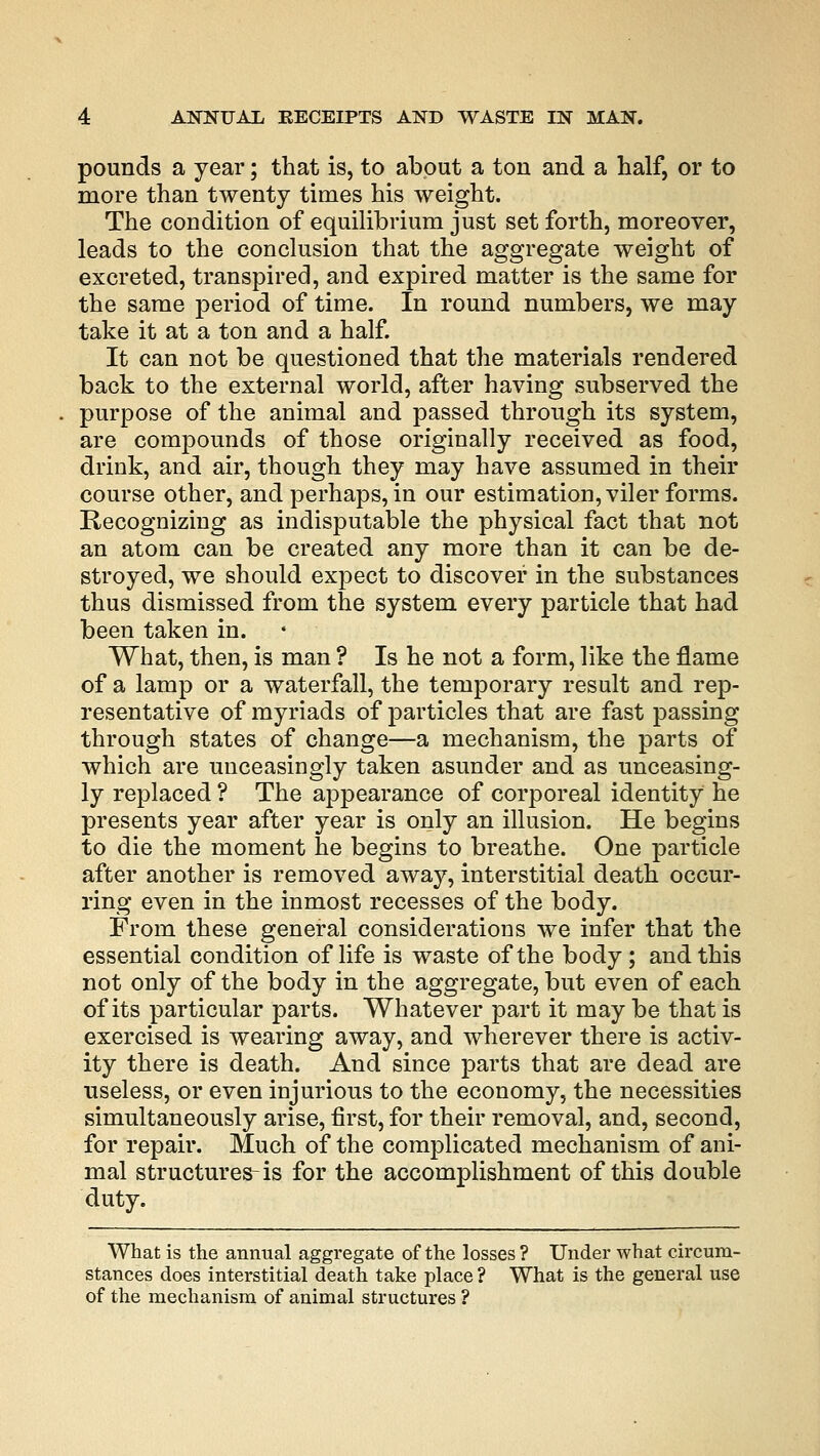 pounds a year; that is, to about a ton and a half, or to more than twenty times his weight. The condition of equilibrium just set forth, moreover, leads to the conclusion that the aggregate weight of excreted, transpired, and expired matter is the same for the same period of time. In round numbers, we may take it at a ton and a half. It can not be questioned that the materials rendered back to the external world, after having subserved the purpose of the animal and passed through its system, are compounds of those originally received as food, drink, and air, though they may have assumed in their course other, and perhaps, in our estimation, viler forms. Recognizing as indisputable the physical fact that not an atom can be created any more than it can be de- stroyed, we should expect to discover in the substances thus dismissed from the system every particle that had been taken in. What, then, is man ? Is he not a form, like the flame of a lamp or a waterfall, the temporary result and rep- resentative of myriads of particles that are fast passing through states of change—a mechanism, the parts of which are unceasingly taken asunder and as unceasing- ly replaced ? The appearance of corporeal identity he presents year after year is only an illusion. He begins to die the moment he begins to breathe. One particle after another is removed away, interstitial death occur- ring even in the inmost recesses of the body. From these general considerations we infer that the essential condition of life is waste of the body ; and this not only of the body in the aggregate, but even of each of its particular parts. Whatever part it may be that is exercised is wearing away, and wherever there is activ- ity there is death. And since parts that are dead are useless, or even injurious to the economy, the necessities simultaneously arise, first, for their removal, and, second, for repair. Much of the complicated mechanism of ani- mal structures-is for the accomplishment of this double duty. What is the annual aggregate of the losses ? Under what circum- stances does interstitial death take place ? What is the general use of the mechanism of animal structures ?