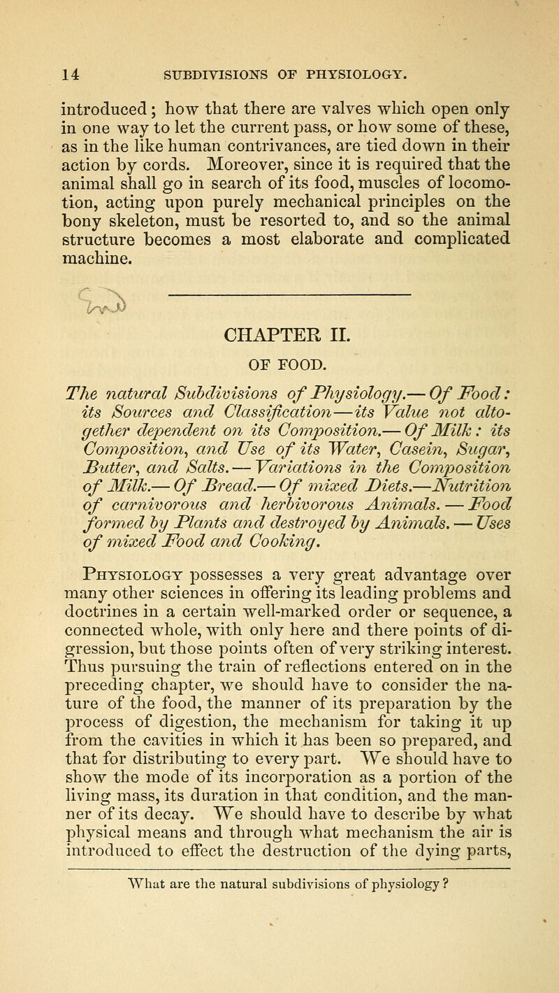 introduced; how that there are valves which open only in one way to let the current pass, or how some of these, as in the like human contrivances, are tied down in their action by cords. Moreover, since it is required that the animal shall go in search of its food, muscles of locomo- tion, acting upon purely mechanical principles on the bony skeleton, must be resorted to, and so the animal structure becomes a most elaborate and complicated machine. r uv3> CHAPTER II. OF FOOD. The natural Subdivisions of Physiology.— Of Food: its Sources and Classification—its Value not alto- gether dependent on its Composition.— Of Milk: its Composition, and Use of its Water, Casein, Sugar, Butter, and Salts. — Variations in the Composition of Milk.— Of Bread.— Of mixed Diets.—Nutrition of carnivorous and herbivorous Animals. — Food formed by Plants and destroyed by Animals. — Uses of mixed Food and Cooking. Physiology possesses a very great advantage over many other sciences in offering its leading problems and doctrines in a certain well-marked order or sequence, a connected whole, with only here and there points of di- gression, but those points often of very striking interest. Thus pursuing the train of reflections entered on in the preceding chapter, we should have to consider the na- ture of the food, the manner of its preparation by the process of digestion, the mechanism for taking it up from the cavities in which it has been so prepared, and that for distributing to every part. We should have to show the mode of its incorporation as a portion of the living mass, its duration in that condition, and the man- ner of its decay. We should have to describe by what physical means and through what mechanism the air is introduced to effect the destruction of the dying parts, What are the natural subdivisions of physiology ?