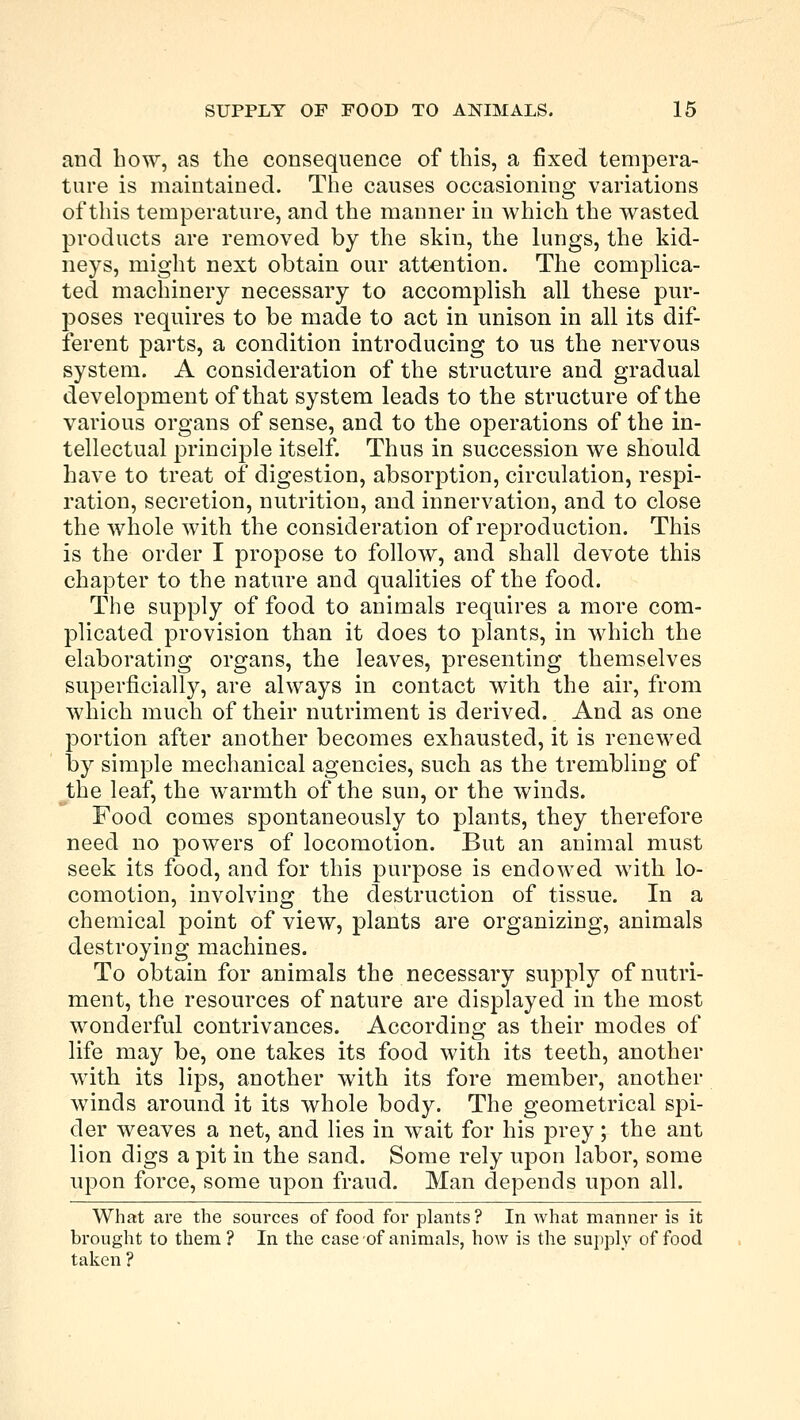 and how, as the consequence of this, a fixed tempera- ture is maintained. The causes occasioning variations of this temperature, and the manner in which the wasted products are removed by the skin, the lungs, the kid- neys, might next obtain our attention. The complica- ted machinery necessary to accomplish all these pur- poses requires to be made to act in unison in all its dif- ferent parts, a condition introducing to us the nervous system. A consideration of the structure and gradual development of that system leads to the structure of the various organs of sense, and to the operations of the in- tellectual principle itself. Thus in succession we should have to treat of digestion, absorption, circulation, respi- ration, secretion, nutrition, and innervation, and to close the whole with the consideration of reproduction. This is the order I propose to follow, and shall devote this chapter to the nature and qualities of the food. The supply of food to animals requires a more com- plicated provision than it does to plants, in which the elaborating organs, the leaves, presenting themselves superficially, are always in contact with the air, from which much of their nutriment is derived. And as one portion after another becomes exhausted, it is renewed by simple mechanical agencies, such as the trembling of the leaf, the warmth of the sun, or the winds. Food comes spontaneously to plants, they therefore need no powers of locomotion. But an animal must seek its food, and for this purpose is endowed with lo- comotion, involving the destruction of tissue. In a chemical point of view, plants are organizing, animals destroying machines. To obtain for animals the necessary supply of nutri- ment, the resources of nature are displayed in the most wonderful contrivances. According as their modes of life may be, one takes its food with its teeth, another with its lips, another with its fore member, another winds around it its whole body. The geometrical spi- der weaves a net, and lies in wait for his prey; the ant lion digs a pit in the sand. Some rely upon labor, some upon force, some upon fraud. Man depends upon all. What are the sources of food for plants? In what manner is it brought to them ? In the case of animals, how is the supply of food taken ?