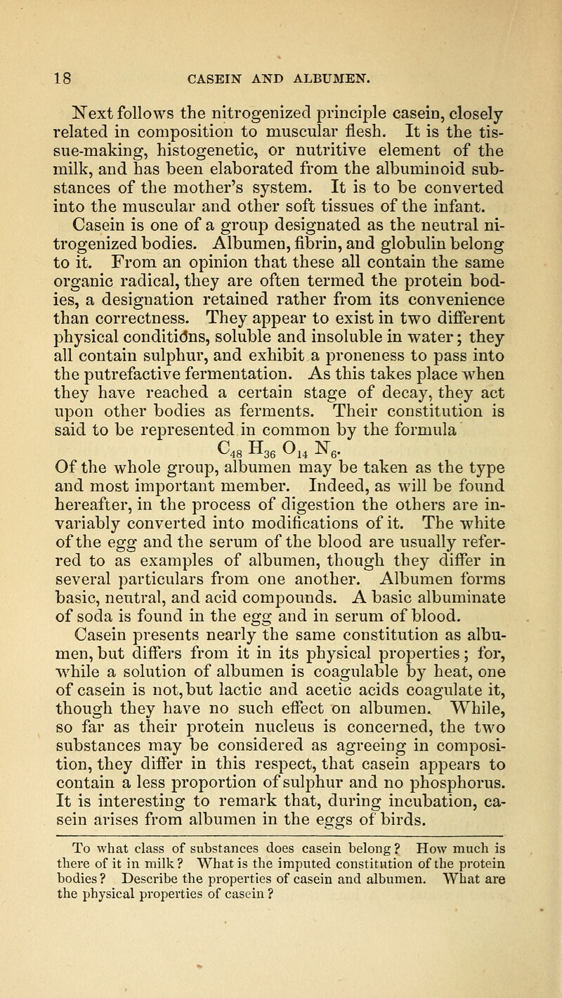 Next follows the nitrogenized principle casein, closely- related in composition to muscular flesh. It is the tis- sue-making, histogenetic, or nutritive element of the milk, and has been elaborated from the albuminoid sub- stances of the mother's system. It is to be converted into the muscular and other soft tissues of the infant. Casein is one of a group designated as the neutral ni- trogenized bodies. Albumen, fibrin, and globulin belong to it. From an opinion that these all contain the same organic radical, they are often termed the protein bod- ies, a designation retained rather from its convenience than correctness. They appear to exist in two different physical conditions, soluble and insoluble in water; they all contain sulphur, and exhibit a proneness to pass into the putrefactive fermentation. As this takes place when they have reached a certain stage of decay, they act upon other bodies as ferments. Their constitution is said to be represented in common by the formula C48 H36 014 K6. Of the whole group, albumen may be taken as the type and most important member. Indeed, as will be found hereafter, in the process of digestion the others are in- variably converted into modifications of it. The white of the egg and the serum of the blood are usually refer- red to as examples of albumen, though they differ in several particulars from one another. Albumen forms basic, neutral, and acid compounds. A basic albuminate of soda is found in the egg and in serum of blood. Casein presents nearly the same constitution as albu- men, but differs from it in its physical properties; for, while a solution of albumen is coagulable by heat, one of casein is not, but lactic and acetic acids coagulate it, though they have no such effect on albumen. While, so far as their protein nucleus is concerned, the two substances may be considered as agreeing in composi- tion, they differ in this respect, that casein appears to contain a less proportion of sulphur and no phosphorus. It is interesting to remark that, during incubation, ca- sein arises from albumen in the eggs of birds. To what class of substances does casein belong ? How much is there of it in milk? What is the imputed constitution of the protein bodies ? Describe the properties of casein and albumen. What are the physical properties of casein ?