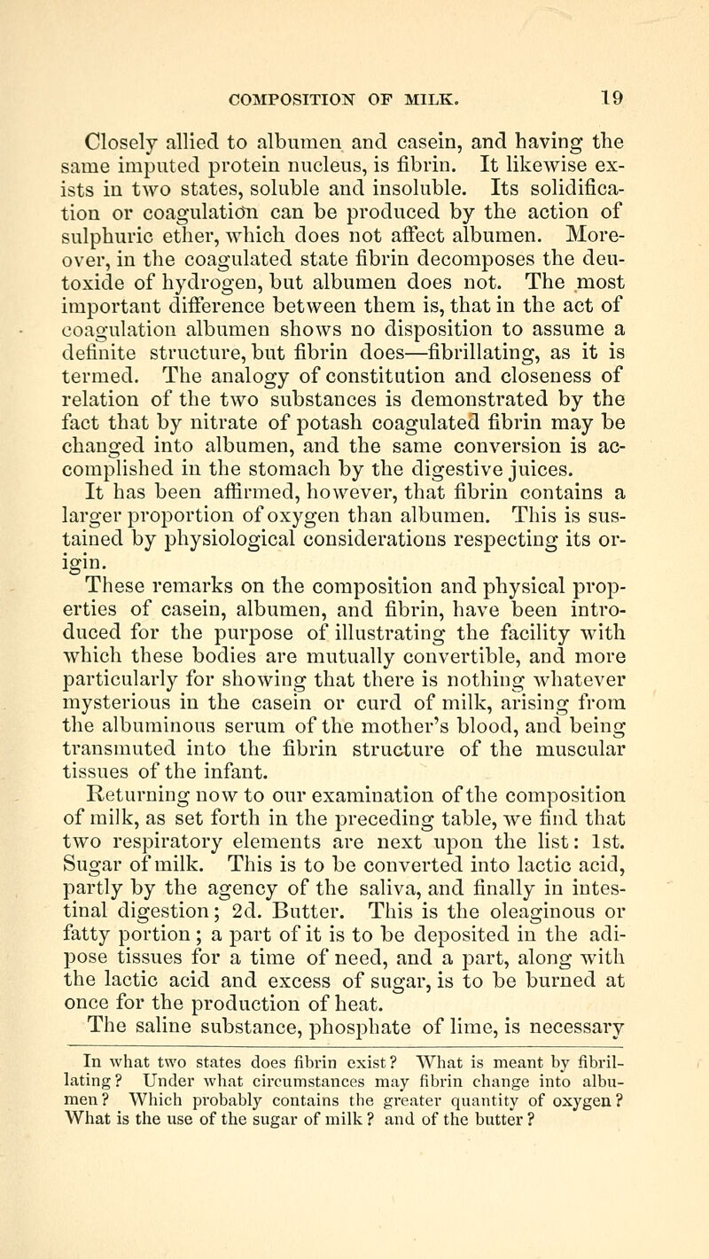 Closely allied to albumen and casein, and having the same imputed protein nucleus, is fibrin. It likewise ex- ists in two states, soluble and insoluble. Its solidifica- tion or coagulation can be produced by the action of sulphuric ether, which does not affect albumen. More- over, in the coagulated state fibrin decomposes the deu- toxide of hydrogen, but albumen does not. The most important difference between them is, that in the act of coagulation albumen shows no disposition to assume a definite structure, but fibrin does—fibrillating, as it is termed. The analogy of constitution and closeness of relation of the two substances is demonstrated by the fact that by nitrate of potash coagulated fibrin may be changed into albumen, and the same conversion is ac- complished in the stomach by the digestive juices. It has been affirmed, however, that fibrin contains a larger proportion of oxygen than albumen. This is sus- tained by physiological considerations respecting its or- igin. These remarks on the composition and physical prop- erties of casein, albumen, and fibrin, have been intro- duced for the purpose of illustrating the facility with which these bodies are mutually convertible, and more particularly for showing that there is nothing whatever mysterious in the casein or curd of milk, arising from the albuminous serum of the mother's blood, and being transmuted into the fibrin structure of the muscular tissues of the infant. Returning now to our examination of the composition of milk, as set forth in the preceding table, we find that two respiratory elements are next upon the list: 1st. Sugar of milk. This is to be converted into lactic acid, partly by the agency of the saliva, and finally in intes- tinal digestion; 2d. Butter. This is the oleaginous or fatty portion ; a part of it is to be deposited in the adi- pose tissues for a time of need, and a part, along with the lactic acid and excess of sugar, is to be burned at once for the production of heat. The saline substance, phosphate of lime, is necessary In what two states does fibrin exist? What is meant by fibril- lating? Under what circumstances may fibrin change into albu- men ? Which probably contains the greater quantity of oxygen ? What is the use of the sugar of milk ? and of the butter ?