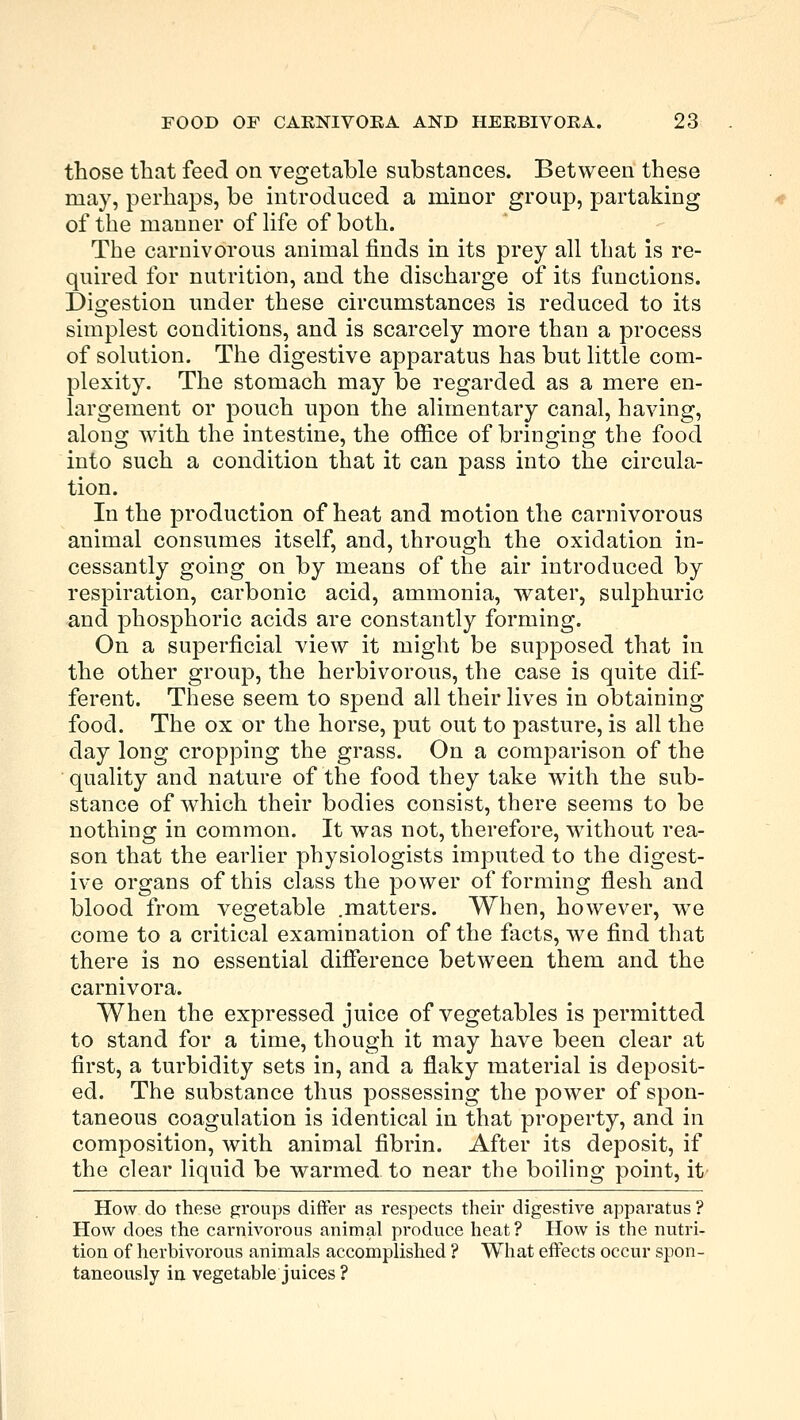 those that feed on vegetable substances. Between these may, perhaps, be introduced a minor group, partaking of the manner of life of both. The carnivorous animal finds in its prey all that is re- quired for nutrition, and the discharge of its functions. Digestion under these circumstances is reduced to its simplest conditions, and is scarcely more than a process of solution. The digestive apparatus has but little com- plexity. The stomach may be regarded as a mere en- largement or pouch upon the alimentary canal, having, along with the intestine, the office of bringing the food into such a condition that it can pass into the circula- tion. In the production of heat and motion the carnivorous animal consumes itself, and, through the oxidation in- cessantly going on by means of the air introduced by respiration, carbonic acid, ammonia, water, sulphuric and phosphoric acids are constantly forming. On a superficial view it might be supposed that in the other group, the herbivorous, the case is quite dif- ferent. These seem to spend all their lives in obtaining food. The ox or the horse, put out to pasture, is all the day long cropping the grass. On a comparison of the quality and nature of the food they take with the sub- stance of which their bodies consist, there seems to be nothing in common. It was not, therefore, without rea- son that the earlier physiologists imputed to the digest- ive organs of this class the power of forming flesh and blood from vegetable .matters. When, however, we come to a critical examination of the facts, we find that there is no essential difference between them and the carnivora. When the expressed juice of vegetables is permitted to stand for a time, though it may have been clear at first, a turbidity sets in, and a flaky material is deposit- ed. The substance thus possessing the power of spon- taneous coagulation is identical in that property, and in composition, with animal fibrin. After its deposit, if the clear liquid be warmed to near the boiling point, it How do these groups differ as respects their digestive apparatus ? How does the carnivorous animal produce heat? How is the nutri- tion of herbivorous animals accomplished ? What effects occur spon- taneously in vegetable juices ?