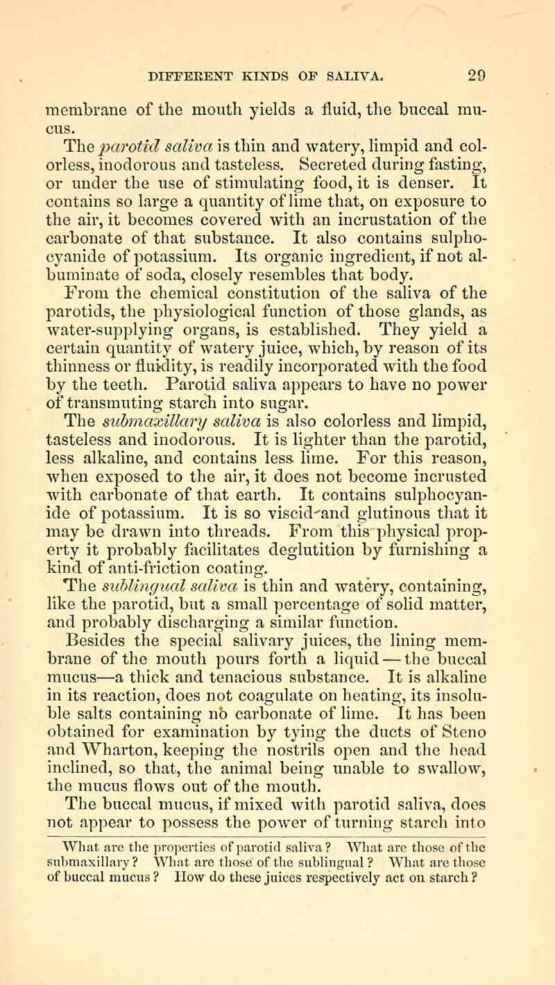 membrane of the mouth yields a fluid, the buccal mu- cus. The parotid saliva is thin and watery, limpid and col- orless, inodorous and tasteless. Secreted during fasting, or under the use of stimulating food, it is denser. It contains so large a quantity of lime that, on exposure to the air, it becomes covered with an incrustation of the carbonate of that substance. It also contains sulpho- cyanide of potassium. Its organic ingredient, if not al- buminate of soda, closely resembles that body. From the chemical constitution of the saliva of the parotids, the physiological function of those glands, as water-supplying organs, is established. They yield a certain quantity of watery juice, which, by reason of its thinness or fluidity, is readily incorporated with the food by the teeth. Parotid saliva appears to have no power of transmuting starch into sugar. The submaxillary saliva is also colorless and limpid, tasteless and inodorous. It is lighter than the parotid, less alkaline, and contains less lime. For this reason, when exposed to the air, it does not become incrusted with carbonate of that earth. It contains sulphocyan- ide of potassium. It is so viscid-'and glutinous that it may be drawn into threads. From this physical prop- erty it probably facilitates deglutition by furnishing a kind of anti-friction coating. The sublingual saliva is thin and watery, containing, like the parotid, but a small percentage of solid matter, and probably discharging a similar function. Besides the special salivary juices, the lining mem- brane of the mouth pours forth a liquid — the buccal mucus—a thick and tenacious substance. It is alkaline in its reaction, does not coagulate on heating, its insolu- ble salts containing no carbonate of lime. It has been obtained for examination by tying the ducts of Steno and Wharton, keeping the nostrils open and the head inclined, so that, the animal being unable to swallow, the mucus flows out of the mouth. The buccal mucus, if mixed with parotid saliva, does not appear to possess the power of turning starch into What are the properties of parotid saliva? What are those of the submaxillary ? What are those of the sublingual ? What are those of buccal mucus ? How do these juices respectively act on starch ?