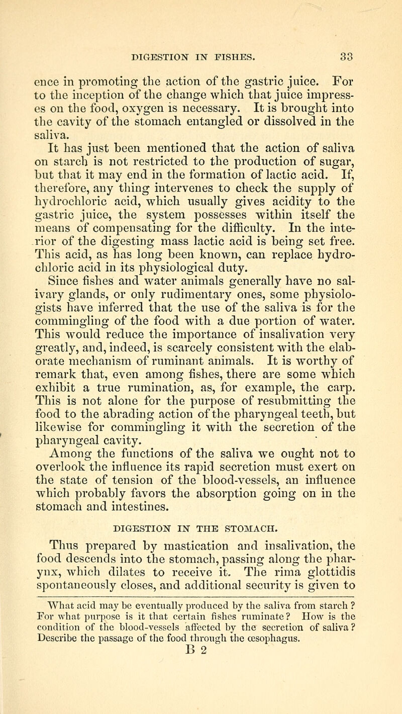 ence in promoting the action of the gastric juice. For to the inception of the change which that juice impress- es on the food, oxygen is necessary. It is brought into the cavity of the stomach entangled or dissolved in the saliva. It has just been mentioned that the action of saliva on starch is not restricted to the production of sugar, but that it may end in the formation of lactic acid. If, therefore, any tiling intervenes to check the supply of hydrochloric acid, which usually gives acidity to the gastric juice, the system possesses within itself the means of compensating for the difficulty. In the inte- rior of the digesting mass lactic acid is being set free. This acid, as has long been known, can replace hydro- chloric acid in its physiological duty. Since fishes and water animals generally have no sal- ivary glands, or only rudimentary ones, some physiolo- gists have inferred that the use of the saliva is for the commingling of the food with a due portion of water. This would reduce the importance of insalivation very greatly, and, indeed, is scarcely consistent with the elab- orate mechanism of ruminant animals. It is worthy of remark that, even among fishes, there are some which exhibit a true rumination, as, for example, the carp. This is not alone for the purpose of resubmitting the food to the abrading action of the pharyngeal teeth, but likewise for commingling it with the secretion of the pharyngeal cavity. Among the functions of the saliva we ought not to overlook the influence its rapid secretion must exert on the state of tension of the blood-vessels, an influence which probably favors the absorption going on in the stomach and intestines. DIGESTION IN THE STOMACH. Thus prepared by mastication and insalivation, the food descends into the stomach, passing along the phar- ynx, which dilates to receive it. The rima glottidis spontaneously closes, and additional security is given to What acid may be eventually produced by the saliva from starch ? For what purpose is it that certain fishes ruminate? How is the condition of the blood-vessels affected by the secretion of saliva ? Describe the passage of the food through the oesophagus. B 2