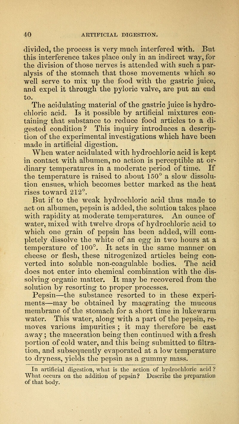 divided, the process is very much interfered with. But this interference takes place only in an indirect way, for the division of those nerves is attended with such a par- alysis of the stomach that those movements which so well serve to mix up the food with the gastric juice, and expel it through the pyloric valve, are put an end to. The acidulating material of the gastric juice is hydro- chloric acid. Is it possible by artificial mixtures con- taining that substance to reduce food articles to a di- gested condition? This inquiry introduces a descrip- tion of the experimental investigations which have been made in artificial digestion. When water acidulated with hydrochloric acid is kept in contact with albumen, no action is perceptible at or- dinary temperatures in a moderate period of time. If the temperature is raised to about 150° a slow dissolu- tion ensues, which becomes better marked as the heat rises toward 212°. But if to the weak hydrochloric acid thus made to act on albumen, pepsin is added, the solution takes place with rapidity at moderate temperatures. An ounce of water, mixed with twelve drops of hydrochloric acid to which one grain of pepsin has been added, will com- pletely dissolve the white of an egg in two hours at a temperature of 100°. It acts in the same manner on cheese or flesh, these nitrogenized articles being con- verted into soluble non-coagulable bodies. The acid does not enter into chemical combination with the dis- solving organic matter. It may be recovered from the solution by resorting to proper processes. Pepsin—the substance resorted to in these experi- ments—may be obtained by macerating the mucous membrane of the stomach for a short time in lukewarm water. This water, along with a part of the pepsin, re- moves various impurities ; it may therefore be cast away; the maceration being then continued with a fresh portion of cold water, and this being submitted to filtra- tion, and subsequently evaporated at a low temperature to dryness, yields the pepsin as a gummy mass. In artificial digestion, what is the action of hydrochloric acid ? What occurs on the addition of pepsin? Describe the preparation of that body.