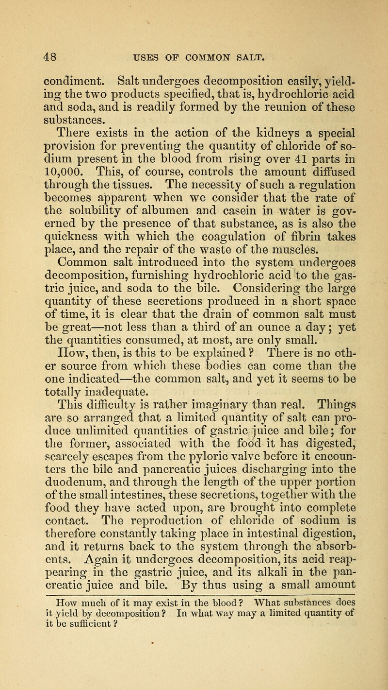 condiment. Salt undergoes decomposition easily, yield- ing the two products specified, that is, hydrochloric acid and soda, and is readily formed by the reunion of these substances. There exists in the action of the kidneys a special provision for preventing the quantity of chloride of so- dium present in the blood from rising over 41 parts in 10,000. This, of course, controls the amount diffused through the tissues. The necessity of such a regulation becomes apparent when we consider that the rate of the solubility of albumen and casein in water is gov- erned by the presence of that substance, as is also the quickness with which the coagulation of fibrin takes place, and the repair of the waste of the muscles. Common salt introduced into the system undergoes decomposition, furnishing hydrochloric acid to the gas- tric juice, and soda to the bile. Considering the large quantity of these secretions produced in a short space of time, it is clear that the drain of common salt must be great—not less than a third of an ounce a day; yet the quantities consumed, at most, are only small. How, then, is this to be explained ? There is no oth- er source from which these bodies can come than the one indicated—the common salt, and yet it seems to be totally inadequate. This difficulty is rather imaginary than real. Things are so arranged that a limited quantity of salt can pro- duce unlimited quantities of gastric juice and bile; for the former, associated with the food it has digested, scarcely escapes from the pyloric valve before it encoun- ters the bile and pancreatic juices discharging into the duodenum, and through the length of the upper portion of the small intestines, these secretions, together with the food they have acted upon, are brought into complete contact. The reproduction of chloride of sodium is therefore constantly taking place in intestinal digestion, and it returns back to the system through the absorb- ents. Again it undergoes decomposition, its acid reap- pearing in the gastric juice, and its alkali in the pan- creatic juice and bile. By thus using a small amount How much of it may exist in the blood ? What substances does it yield by decomposition? In what way may a limited quantity of it be sufficient ?