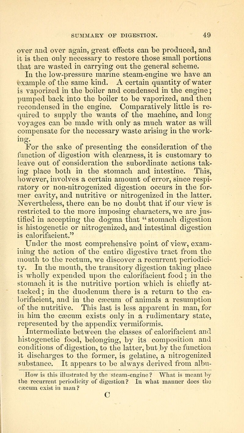 over and over again, great effects can be produced, and it is then only necessary to restore those small portions that are wasted in carrying out the general scheme. In the low-pressure marine steam-engine we have an example of the same kind. A certain quantity of water is vaporized in the boiler and condensed in the engine; pumped back into the boiler to be vaporized, and then recondensed in the engine. Comparatively little is re- quired to supply the wants of the machine, and long voyages can be made with only as much water as will compensate for the necessary waste arising in the work- ing. For the sake of presenting the consideration of the function of digestion with clearness, it is customary to leave out of consideration the subordinate actions tak- ing place both in the stomach and intestine. This, however, involves a certain amount of error, since respi- ratory or non-nitrogenized digestion occurs in the for- mer cavity, and nutritive or nitrogenized in the latter. Nevertheless, there can be no doubt that if our view is restricted to the more imposing characters, we are jus- tified in accepting the dogma that  stomach digestion is histogenetic or nitrogenized, and intestinal digestion is calorifacient. Under the most comprehensive point of view, exam- ining the action of the entire digestive tract from the mouth to the rectum, we discover a recurrent periodici- ty. In the mouth, the transitory digestion taking place is wholly expended upon the calorifacient food; in the stomach it is the nutritive portion which is chiefly at- tacked ; in the duodenum there is a return to the ca- lorifacient, and in the ca3cum of animals a resumption of the nutritive. This last is less apparent in man, for in him the caecum exists only in a rudimentary state, represented by the appendix vermiformis. Intermediate between the classes of calorifacient and histogenetic food, belonging, by its composition and conditions of digestion, to the latter, but by the function it discharges to the former, is gelatine, a nitrogenized substance. It appears to be always derived from albu- How is this illustrated by the ateam-engine ? What is meant by the recurrent periodicity of digestion ? In what manner does the caecum exist in man? c