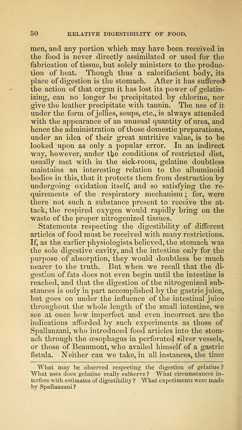 men, and any portion which may have been received in the food is never directly assimilated or used for the fabrication of tissue, but solely ministers to the produc- tion of heat. Though thus a calorifacient body, its place of digestion is the stomach. After it has suffered the action of that organ it has lost its power of gelatin- izing, can no longer be precipitated by chlorine, nor give the leather precipitate with tannin. The use of it, under the form of jellies, soups, etc., is always attended with the appearance of an unusual quantity of urea, and hence the administration of those domestic preparations, under an idea of their great nutritive value, is to be looked upon as only a popular error. In an indirect way, however, under the conditions of restricted diet, usually met with in the sick-room, gelatine doubtless maintains an interesting relation to the albuminoid bodies in this, that it protects them from destruction by undergoing oxidation itself, and so satisfying the re- quirements of the respiratory mechanism ; for, were there not such a substance present to receive the at- tack, the respired oxygen would rapidly bring on the waste of the proper nitrogenized tissues. Statements respecting the digestibility of different articles of food must be received with many restrictions. If, as the earlier physiologists believed, the stomach was the sole digestive cavity, and the intestine only for the purpose of absorption, they would doubtless be much nearer to the truth. But when we recall that the di- gestion of fats does not even begin until the intestine is reached, and that the digestion of the nitrogenized sub- stances is only in part accomplished by the gastric juice, but goes on under the influence of the intestinal juice throughout the whole length of the small intestine, we see at once how imperfect and even incorrect are the indications afforded by such experiments as those of Spallanzani, who introduced food articles into the stom- ach through the oesophagus in perforated silver vessels, or those of Beaumont, who availed himself of a gastric fistula. Neither can we take, in all instances, the time What may be observed respecting the digestion of gelatine ? What uses does gelatine really subserve ? What circumstances in- terfere with estimates of digestibility ? What experiments were made by Spallanzani?