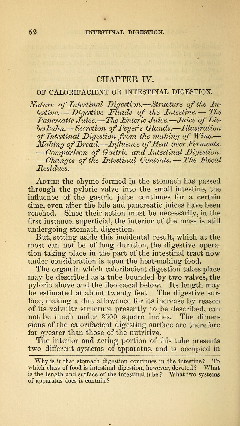 CHAPTER IV. OF CALORIFACIENT OR INTESTINAL DIGESTION. Nature of Intestinal Digestion.—Structure of the In- testine. — Digestive Fluids of the Intestine. — The Pancreatic Juice.—The Enteric Juice.—Juice ofLie- oerkuhn.—Secretion ofPeyer's Glands.—Illustration of Intestinal Digestion from the making of Wine.— Making of Bread.—Influence of Heat over Ferments. — Comparison of Gastric and Intestinal Digestion. — Changes of the Intestinal Contents. — The Foecal Residues. After the chyme formed in the stomach has passed through the pyloric valve into the small intestine, the influence of the gastric juice continues for a certain time, even after the bile and pancreatic juices have been reached. Since their action must be necessarily, in the first instance, superficial, the interior of the mass is still undergoing stomach digestion. But, setting aside this incidental result, which at the most can not be of long duration, the digestive opera- tion taking place in the part of the intestinal tract now under consideration is upon the heat-making food. The organ in which calorifacient digestion takes place may be described as a tube bounded by two valves, the pyloric above and the ileo-csecal below. Its length may be estimated at about twenty feet. The digestive sur- face, making a due allowance for its increase by reason of its valvular structure presently to be described, can not be much under 3500 square inches. The dimen- sions of the calorifacient digesting surface are therefore far greater than those of the nutritive. The interior and acting portion of this tube presents two different systems of apparatus, and is occupied in Why is it that stomach digestion continues in the intestine ? To which class of food is intestinal digestion, however, devoted ? What is the length and surface of the intestinal tube ? What two systems of apparatus does it contain ?