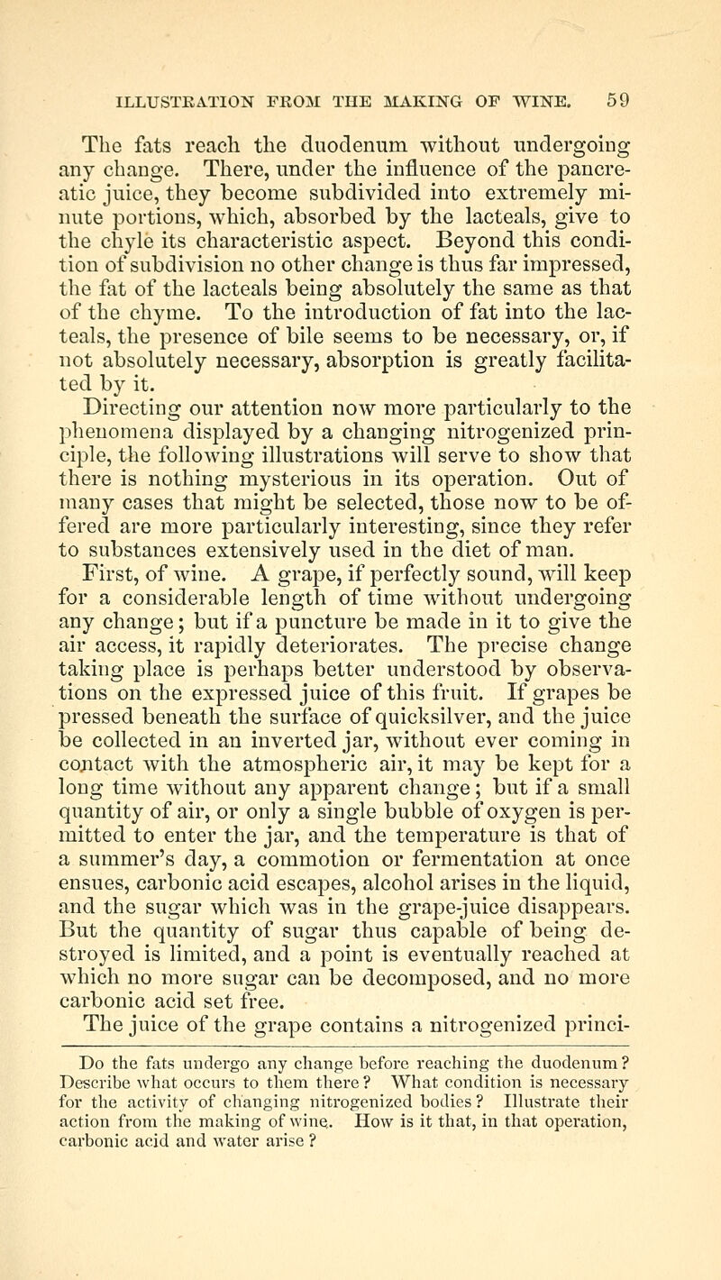 The fats reach the duodenum without undergoing any change. There, under the influence of the pancre- atic juice, they become subdivided into extremely mi- nute portions, which, absorbed by the lacteals, give to the chyle its characteristic aspect. Beyond this condi- tion of subdivision no other change is thus far impressed, the fat of the lacteals being absolutely the same as that of the chyme. To the introduction of fat into the lac- teals, the presence of bile seems to be necessary, or, if not absolutely necessary, absorption is greatly facilita- ted by it. Directing our attention now more particularly to the phenomena displayed by a changing nitrogenized prin- ciple, the following illustrations will serve to show that there is nothing mysterious in its operation. Out of many cases that might be selected, those now to be of- fered are more particularly interesting, since they refer to substances extensively used in the diet of man. First, of wine. A grape, if perfectly sound, will keep for a considerable length of time without undergoing any change; but if a puncture be made in it to give the air access, it rapidly deteriorates. The precise change taking place is perhaps better understood by observa- tions on the expressed juice of this fruit. If grapes be pressed beneath the surface of quicksilver, and the juice be collected in an inverted jar, without ever coming in cojitact with the atmospheric air, it may be kept for a long time without any apparent change; but if a small quantity of air, or only a single bubble of oxygen is per- mitted to enter the jar, and the temperature is that of a summer's day, a commotion or fermentation at once ensues, carbonic acid escapes, alcohol arises in the liquid, and the sugar which was in the grape-juice disappears. But the quantity of sugar thus capable of being de- stroyed is limited, and a point is eventually reached at which no more sugar can be decomposed, and no more carbonic acid set free. The juice of the grape contains a nitrogenized princi- Do the fats undergo any change before reaching the duodenum ? Describe what occurs to them there ? What condition is necessary for the activity of changing nitrogenized bodies ? Illustrate their action from the making of wine.. How is it that, in that operation, carbonic acid and water arise ?