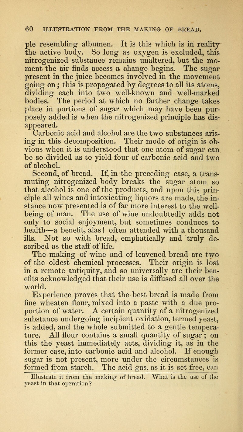 pie resembling albumen. It is this which is in reality the active body. So long as oxygen is excluded, this nitrogenized substance remains unaltered, but the mo- ment the air finds access a change begins. The sugar present in the juice becomes involved in the movement going on; this is propagated by degrees to all its atoms, dividing each into two well-known and well-marked bodies. The period at which no farther change takes place in portions of sugar which may have been pur- posely added is when the nitrogenized principle has dis- appeared. Carbonic acid and alcohol are the two substances aris- ing in this decomposition. Their mode of origin is ob- vious when it is understood that one atom of sugar can be so divided as to yield four of carbonic acid and two of alcohol. Second, of bread. If, in the preceding case, a trans- muting nitrogenized body breaks the sugar atom so that alcohol is one of the products, and upon this prin- ciple all wines and intoxicating liquors are made, the in- stance now presented is of far more interest to the well- being of man. The use of wine undoubtedly adds not only to social enjoyment, but sometimes conduces to health—a benefit, alas! often attended with a thousand ills. Not so with bread, emphatically and truly de- scribed as the staff of life. The making of wine and of leavened bread are two of the oldest chemical processes. Their origin is lost in a remote antiquity, and so universally are their ben- efits acknowledged that their use is diffused all over the world. Experience proves that the best bread is made from fine wheaten flour, mixed into a paste with a due pro- portion of water. A certain quantity of a nitrogenized substance undergoing inci]3ient oxidation, termed yeast, is added, and the whole submitted to a gentle tempera- ture. All flour contains a small quantity of sugar ; on this the yeast immediately acts, dividing it, as in the former case, into carbonic acid and alcohol. If enough sugar is not present, more under the circumstances is formed from starch. The acid gas, as it is set free, can Illustrate it from the making of bread. What is the use of the yeast in that operation?