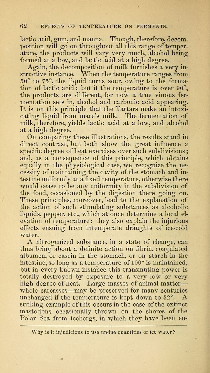 lactic acid, gum, and manna. Though, therefore, decom- position will go on throughout all this range of temper- ature, the products will vary very much, alcohol being formed at a low, and lactic acid at a high degree. Again, the decomposition of milk furnishes a very in- structive instance. When the temperature ranges from 50° to 75°, the liquid turns sour, owing to the forma- tion of lactic acid ; but if the temperature is over 90°, the products are different, for now a true vinous fer- mentation sets in, alcohol and carbonic acid appearing. It is on this principle that the Tartars make an intoxi- cating liquid from mare's milk. The fermentation of milk, therefore, yields lactic acid at a low, and alcohol at a high degree. On comparing these illustrations, the results stand in direct contrast, but both show the great influence a specific degree of heat exercises over such subdivisions; and, as a consequence of this principle, which obtains equally in the physiological case, we recognize the ne- cessity of maintaining the cavity of the stomach and in- testine uniformly at a fixed temperature, otherwise there would cease to be any uniformity in the subdivision of the food, occasioned by the digestion there going on. These principles, moreover, lead to the explanation of the action of such stimulating substances as alcoholic liquids, pepper, etc., which at once determine a local el- evation of temperature; they also explain the injurious effects ensuing from intemperate draughts of ice-cold water. A nitrogenized substance, in a state of change, can thus bring about a definite action on fibrin, coagulated albumen, or casein in the stomach, or on starch in the intestine, so long as a temperature of 100° is maintained, but in every known instance this transmuting power is totally destroyed by exposure to a very low or very high degree of heat. Large masses of animal matter— whole carcasses—may be preserved for many centuries unchanged if the temperature is kept down to 32°. A striking example of this occurs in the case of the extinct mastodons occasionally thrown on the shores of the Polar Sea from icebergs, in which they have been en- Why is it injudicious to use undue quantities of ice water?