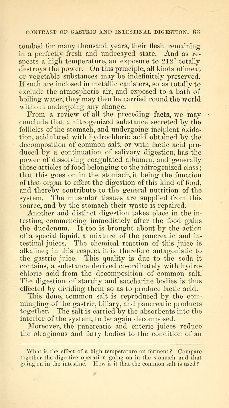 tombed for many thousand years, their flesh remaining in a perfectly fresh and undecayed state. And as re- spects a high temperature, an exposure to 212° totally destroys the power. On this principle, all kinds of meat or vegetable substances may be indefinitely preserved. If such are inclosed in metallic canisters, so as totally to exclude the atmospheric air, and exposed to a bath of boiling water, they may then be carried round the world without undergoing any change. From a review of all the preceding facts, we may conclude that a nitrogenized substance secreted by the follicles of the stomach, and undergoing incipient oxida- tion, acidulated with hydrochloric acid obtained by the decomposition of common salt, or with lactic acid pro- duced by a continuation of salivary digestion, has the power of dissolving coagulated albumen, and generally those articles of food belonging to the nitrogenized class; that this goes on in the stomach, it being the function of that organ to effect the digestion of this kind of food, and thereby contribute to the general nutrition of the system. The muscular tissues are supplied from this source, and by the stomach their waste is repaired. Another and distinct digestion takes place in the in- testine, commencing immediately after the food gains the duodenum. It too is brought about by the action of a special liquid, a mixture of the pancreatic and in- testinal juices. The chemical reaction of this juice is alkaline; in this respect it is therefore antagonistic to the gastric juice. This quality is due to the soda it contains, a substance derived co-ordinately with hydro- chloric acid from the decomposition of common salt. The digestion of starchy and saccharine bodies is thus effected by dividing them so as to produce lactic acid. This done, common salt is reproduced by the com- mingling of the gastric, biliary, and pancreatic products together. The salt is carried by the absorbents into the interior of the system, to be again decomposed. Moreover, the pancreatic and enteric juices reduce the oleaginous and fatty bodies to the condition of an What is the effect of a high temperature on ferment ? Compare together the digestive operation going on in the stomach and that going on in the intestine. How is it that the common salt is used ?