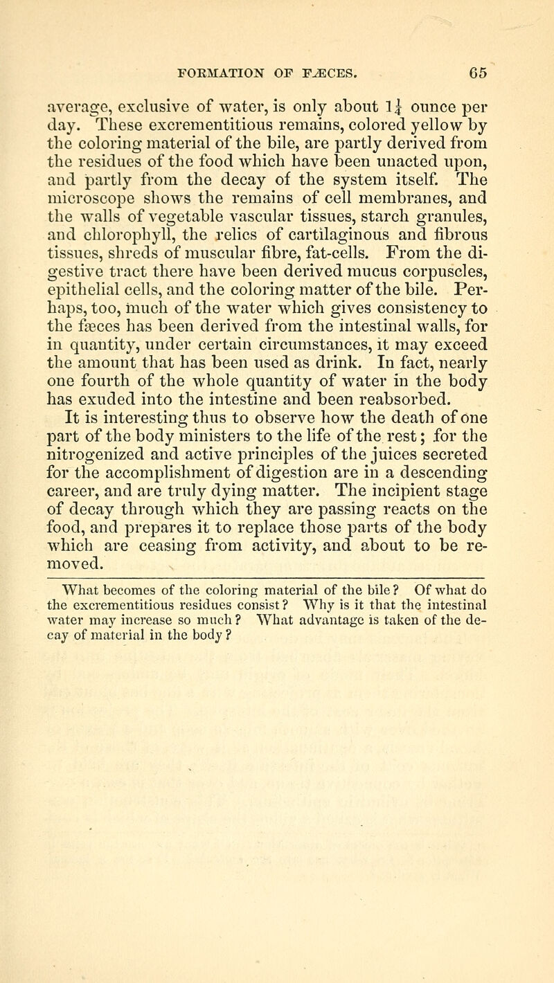 average, exclusive of water, is only about 1 j ounce per day. These excrementitious remains, colored yellow by the coloring material of the bile, are partly derived from the residues of the food which have been unacted upon, and partly from the decay of the system itself. The microscope shows the remains of cell membranes, and the walls of vegetable vascular tissues, starch granules, and chlorophyll, the relics of cartilaginous and fibrous tissues, shreds of muscular fibre, fat-cells. From the di- gestive tract there have been derived mucus corpuscles, epithelial cells, and the coloring matter of the bile. Per- haps, too, much of the water which gives consistency to the faeces has been derived from the intestinal walls, for in quautity, under certain circumstances, it may exceed the amount that has been used as drink. In fact, nearly one fourth of the whole quantity of water in the body has exuded into the intestine and been reabsorbed. It is interesting thus to observe how the death of one part of the body ministers to the life of the rest; for the nitrogenized and active principles of the juices secreted for the accomplishment of digestion are in a descending career, and are truly dying matter. The incipient stage of decay through which they are passing reacts on the food, and prepares it to replace those parts of the body which are ceasing from activity, and about to be re- moved. What becomes of the coloring material of the bile ? Of what do the excrementitious residues consist ? Why is it that the intestinal water may increase so much ? What advantage is taken of the de- cay of material in the body ?